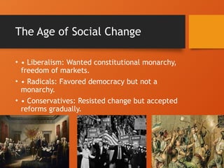 The Age of Social Change
• • Liberalism: Wanted constitutional monarchy,
freedom of markets.
• • Radicals: Favored democracy but not a
monarchy.
• • Conservatives: Resisted change but accepted
reforms gradually.
 