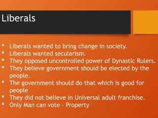 Liberals
 Liberals wanted to bring change in society.
 Liberals wanted secularism.
 They opposed uncontrolled power of Dynastic Rulers.
 They believe government should be elected by the
people.
 The government should do that which is good for
people
 They did not believe in Universal adult franchise.
 Only Man can vote – Property
 