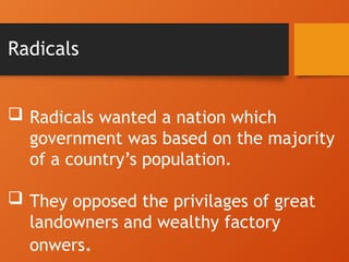 Radicals
 Radicals wanted a nation which
government was based on the majority
of a country’s population.
 They opposed the privilages of great
landowners and wealthy factory
onwers.
 