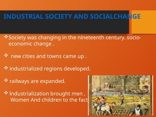 INDUSTRIAL SOCIETY AND SOCIALCHANGE
Society was changing in the nineteenth century. socio-
economic change .
 new cities and towns came up .
 industrialized regions developed.
 railways are expanded.
 lndustrialization brought men ,
Women And children to the factories.
 