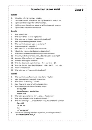 Class 9
5 marks:
1. List out the rules for naming a variable.
2. Tabulate Arithmetic, comparison and logical operators in JavaScript.
3. Explain Conditional operator with an example.
4. Explain prompt dialog box in JavaScript with and example program.
5. Explain Switch statement in JavaScript.
2 marks:
1. What is JavaScript ?
2. Write a short note on JavaScript syntax.
3. What is the use of the alert statement in JavaScript ?
4. What do you mean by reserved words ?
5. What are the three data types in JavaScript ?
6. How do you declare a variable ?
7. What is the use of document.write statement ?
8. Tabulate the increment and decrement operators ?
9. Differentiate between simple and compound statements ?
10. How will you declare variables sub1,sub2 and sub3 in JavaScript ?
11. Name the different forms of if statement .
12. Name the three logical operators .
13. Write the statements equivalent to A = A + 1 and A = A – 1 ?
14. Write the shortcut form of the following : a) A = A + 15 b) B = B + 1
15. Define Concatenation.
16. What is the use of if statement in JavaScript ?
3 marks:
1. What are the types of comments in JavaScript ? Explain.
2. State the three data types used in Javascript.
3. Write a note on declaring a variable.
4. State the priority order of arithmetic operators.
5. Write JavaScript code for the following output:
Roll No.: 453
Name of student : Monica Kaur
Passed : true
6. What is the general format of if . . . else . . . if statement ?
7. What is the general format of switch statement ?
8. Write the following if . . . else statement using the conditional operator.
if(x==100)
a=”x is 100”
else
a=”x is not 100”
9. Evaluate the following arithmetic expression, assuming b=4 and c=4
a=b*3/4+c/4+8-b+5/8
 