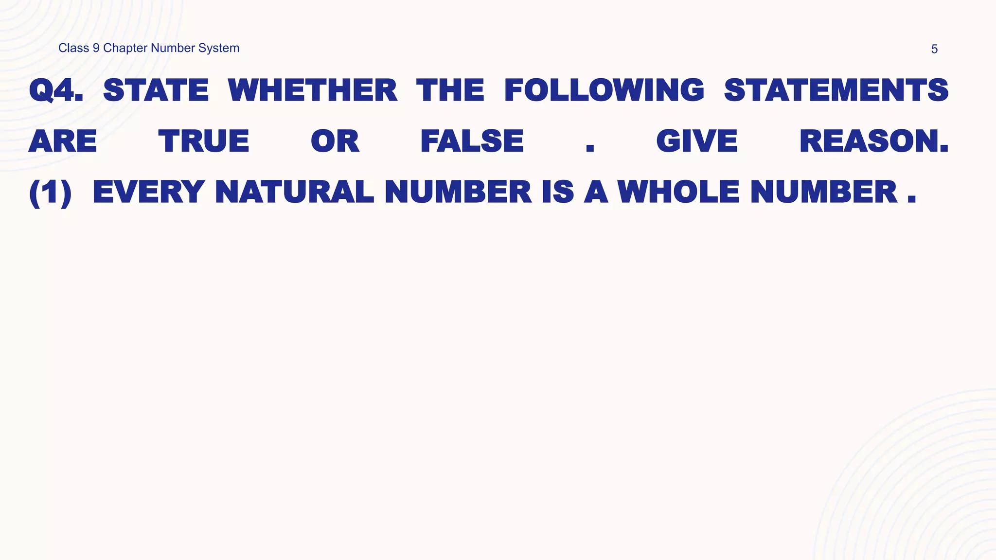 Q4. STATE WHETHER THE FOLLOWING STATEMENTS
ARE TRUE OR FALSE . GIVE REASON.
(1) EVERY NATURAL NUMBER IS A WHOLE NUMBER .
Class 9 Chapter Number System 5