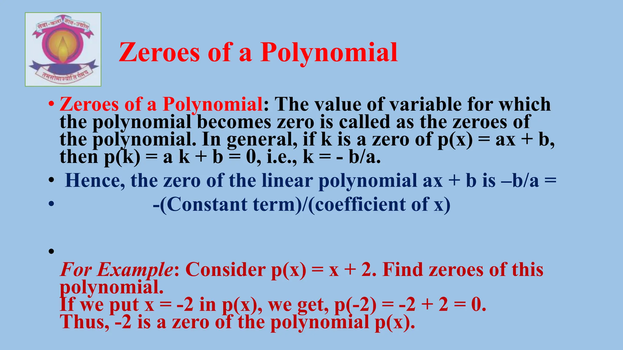 Zeroes of a Polynomial
• Zeroes of a Polynomial: The value of variable for which
the polynomial becomes zero is called as the zeroes of
the polynomial. In general, if k is a zero of p(x) = ax + b,
then p(k) = a k + b = 0, i.e., k = - b/a.
• Hence, the zero of the linear polynomial ax + b is –b/a =
• -(Constant term)/(coefficient of x)
•
For Example: Consider p(x) = x + 2. Find zeroes of this
polynomial.
If we put x = -2 in p(x), we get, p(-2) = -2 + 2 = 0.
Thus, -2 is a zero of the polynomial p(x).
 