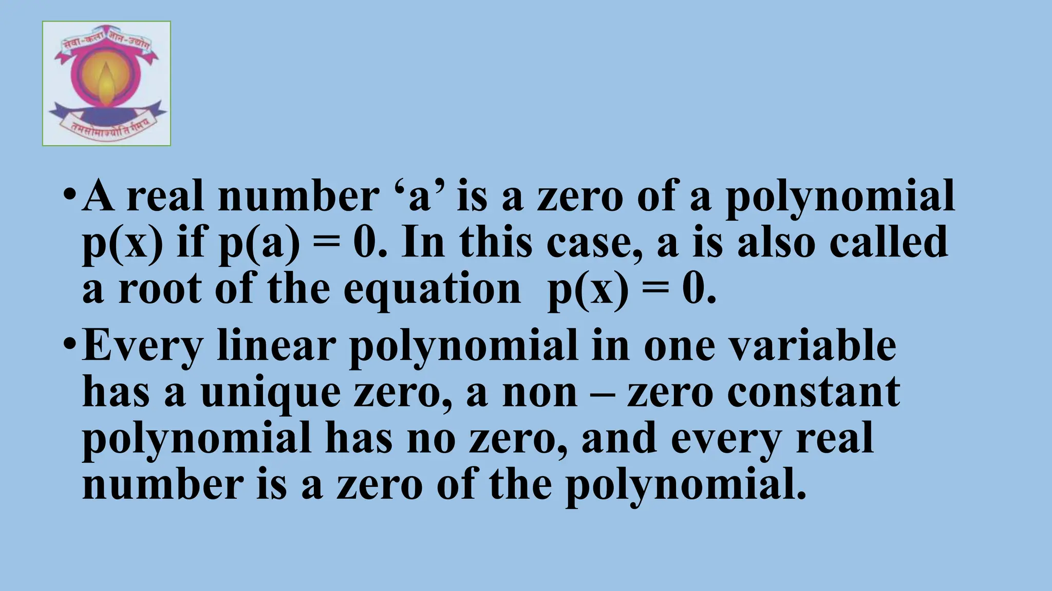 •A real number ‘a’ is a zero of a polynomial
p(x) if p(a) = 0. In this case, a is also called
a root of the equation p(x) = 0.
•Every linear polynomial in one variable
has a unique zero, a non – zero constant
polynomial has no zero, and every real
number is a zero of the polynomial.
 