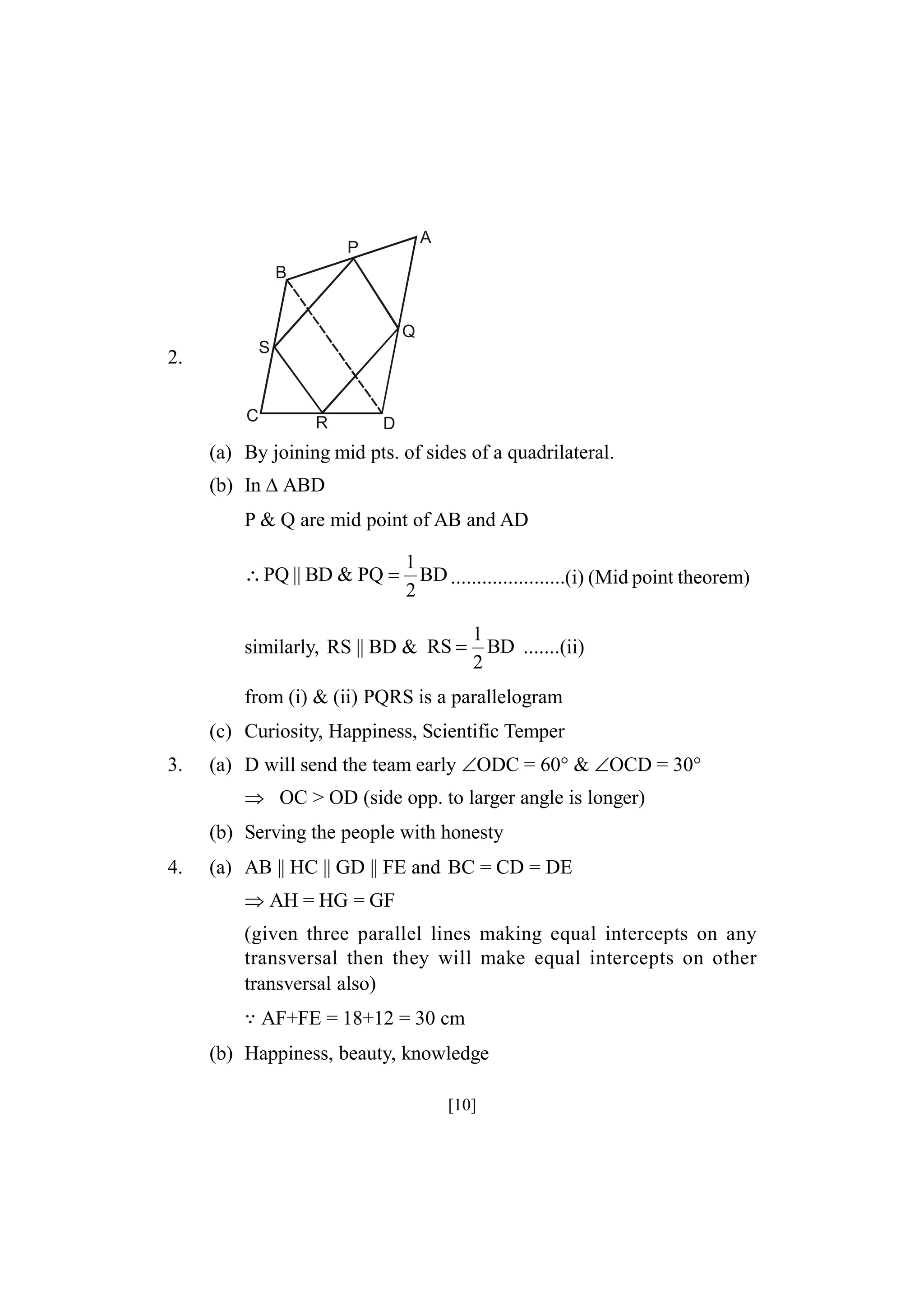 A

P
B

Q
S

2.
C

R

D

(a) By joining mid pts. of sides of a quadrilateral.
(b) In ABD
P & Q are mid point of AB and AD
∴ PQ || BD & PQ =

1
BD ......................(i) (Mid point theorem)
2

similarly, RS || BD & RS =

1
BD .......(ii)
2

from (i) & (ii) PQRS is a parallelogram
(c) Curiosity, Happiness, Scientific Temper
3.

(a) D will send the team early ODC = 60° & OCD = 30°
 OC > OD (side opp. to larger angle is longer)
(b) Serving the people with honesty

4.

(a) AB || HC || GD || FE and BC = CD = DE
AH = HG = GF
(given three parallel lines making equal intercepts on any
transversal then they will make equal intercepts on other
transversal also)
AF+FE = 18+12 = 30 cm
(b) Happiness, beauty, knowledge
[10]

 