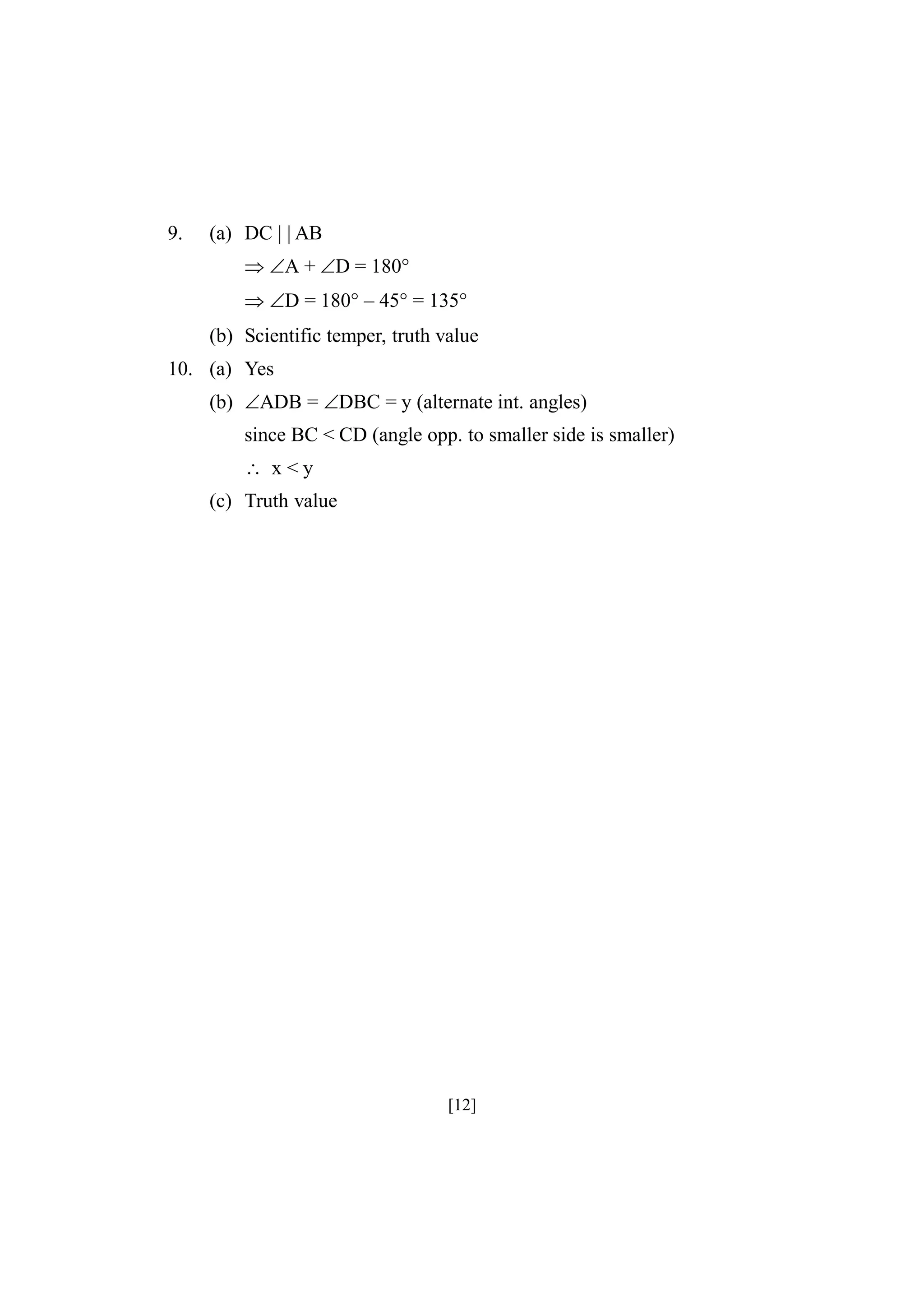 9.

(a) DC | | AB
A +D = 180°
D = 180° – 45° = 135°
(b) Scientific temper, truth value

10. (a) Yes
(b) ADB = DBC = y (alternate int. angles)
since BC < CD (angle opp. to smaller side is smaller)
 x<y
(c) Truth value

[12]

 