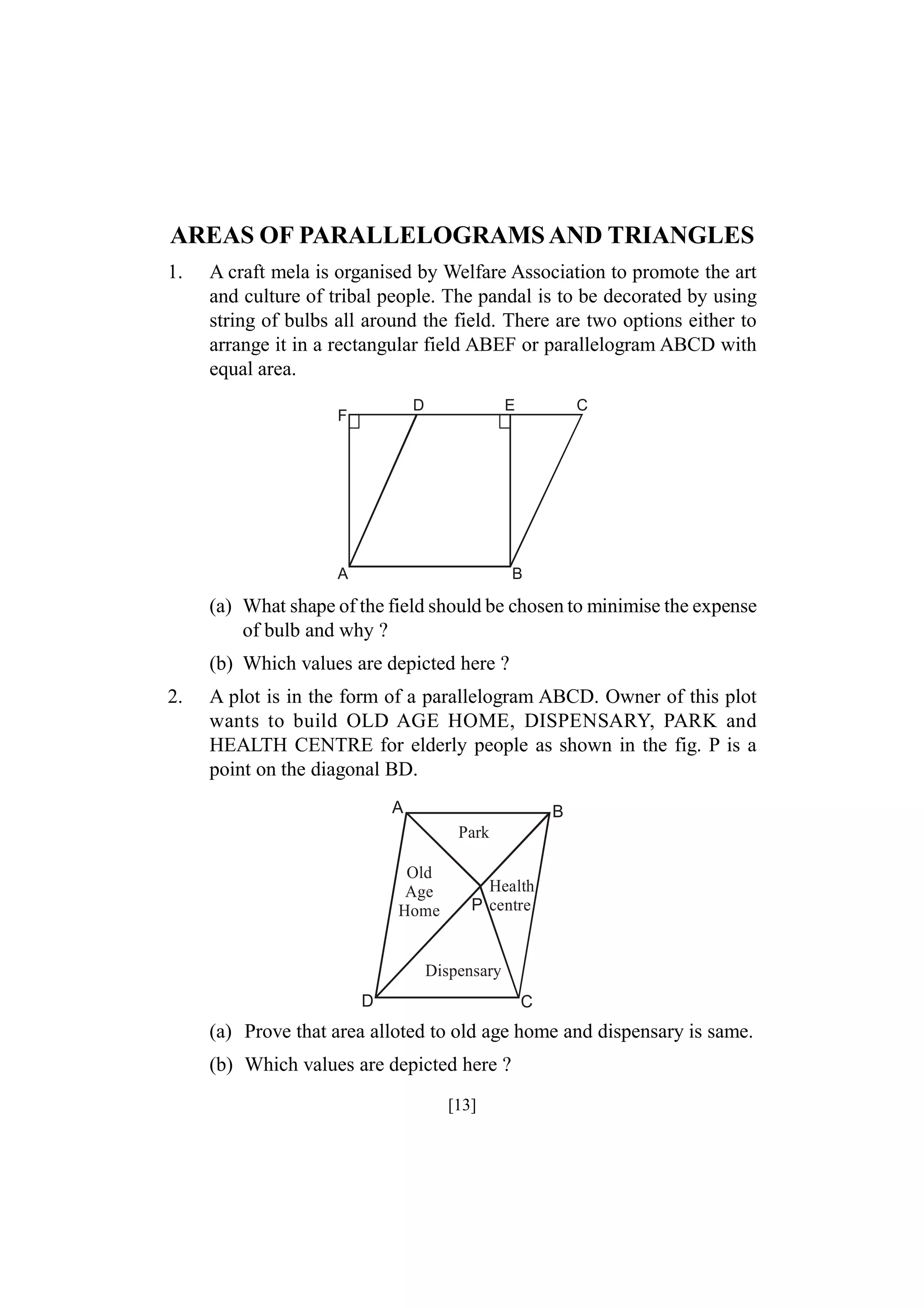 AREAS OF PARALLELOGRAMS AND TRIANGLES
1.

A craft mela is organised by Welfare Association to promote the art
and culture of tribal people. The pandal is to be decorated by using
string of bulbs all around the field. There are two options either to
arrange it in a rectangular field ABEF or parallelogram ABCD with
equal area.
D

F

E

A

C

B

(a) What shape of the field should be chosen to minimise the expense
of bulb and why ?
(b) Which values are depicted here ?
2.

A plot is in the form of a parallelogram ABCD. Owner of this plot
wants to build OLD AGE HOME, DISPENSARY, PARK and
HEALTH CENTRE for elderly people as shown in the fig. P is a
point on the diagonal BD.
A

B
Park

Old
Age
Home

Health
P centre

Dispensary
D

C

(a) Prove that area alloted to old age home and dispensary is same.
(b) Which values are depicted here ?
[13]

 