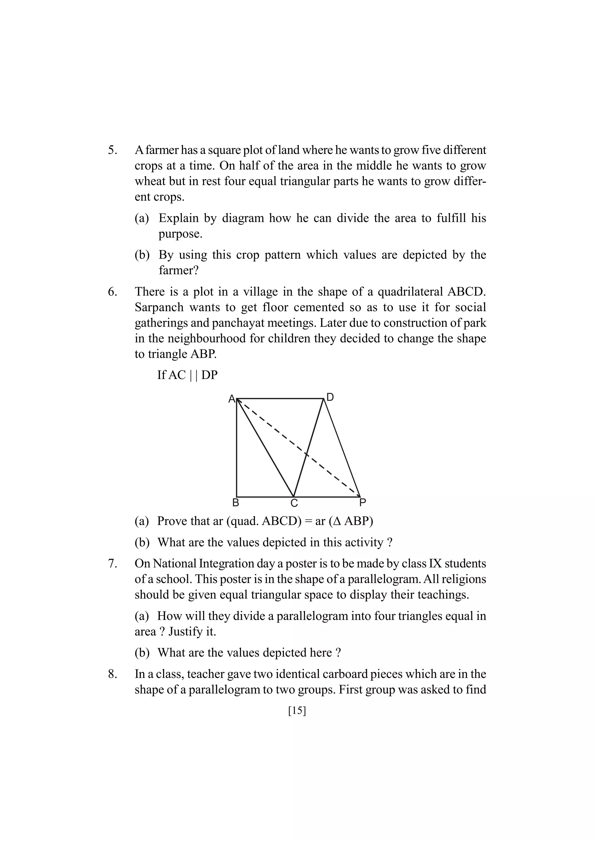 5.

Afarmer has a square plot of land where he wants to grow five different
crops at a time. On half of the area in the middle he wants to grow
wheat but in rest four equal triangular parts he wants to grow different crops.
(a) Explain by diagram how he can divide the area to fulfill his
purpose.
(b) By using this crop pattern which values are depicted by the
farmer?

6.

There is a plot in a village in the shape of a quadrilateral ABCD.
Sarpanch wants to get floor cemented so as to use it for social
gatherings and panchayat meetings. Later due to construction of park
in the neighbourhood for children they decided to change the shape
to triangle ABP.
If AC | | DP
D

A

B

C

P

(a) Prove that ar (quad. ABCD) = ar (ABP)
(b) What are the values depicted in this activity ?
7.

On National Integration day a poster is to be made by class IX students
of a school. This poster is in the shape of a parallelogram. All religions
should be given equal triangular space to display their teachings.
(a) How will they divide a parallelogram into four triangles equal in
area ? Justify it.
(b) What are the values depicted here ?

8.

In a class, teacher gave two identical carboard pieces which are in the
shape of a parallelogram to two groups. First group was asked to find
[15]

 