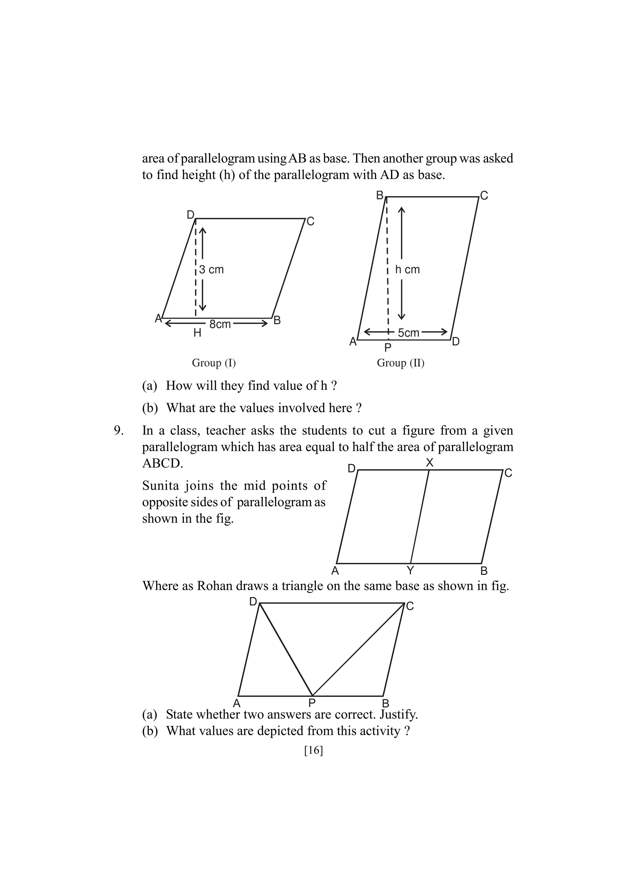 area of parallelogram usingAB as base. Then another group was asked
to find height (h) of the parallelogram with AD as base.

(a) How will they find value of h ?
(b) What are the values involved here ?
9.

In a class, teacher asks the students to cut a figure from a given
parallelogram which has area equal to half the area of parallelogram
X
ABCD.
D
C

Sunita joins the mid points of
opposite sides of parallelogram as
shown in the fig.

Y

A

B

Where as Rohan draws a triangle on the same base as shown in fig.
D

A

C

P

B

(a) State whether two answers are correct. Justify.
(b) What values are depicted from this activity ?
[16]

 