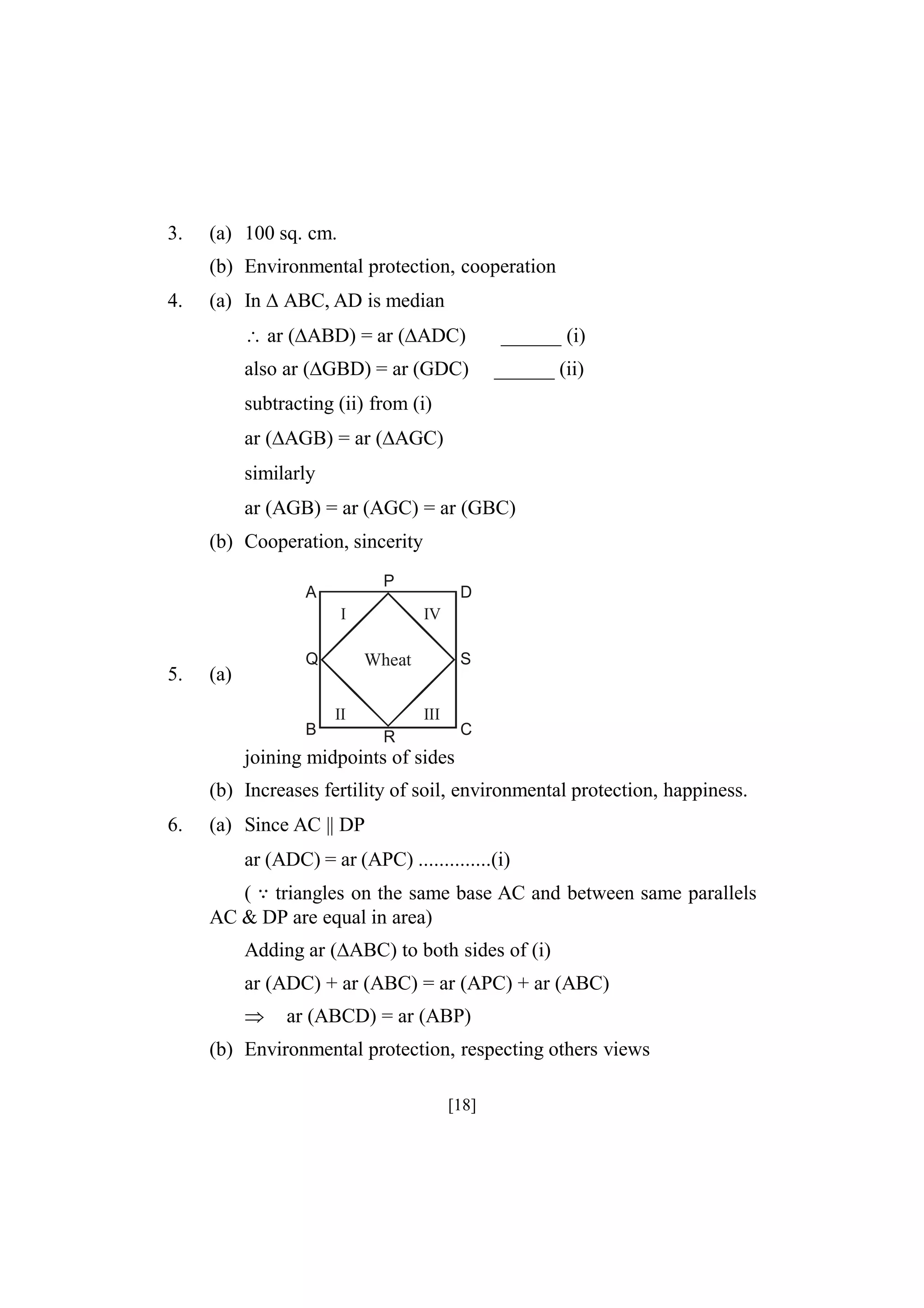 3.

(a) 100 sq. cm.
(b) Environmental protection, cooperation

4.

(a) In ABC, AD is median
ar (ABD) = ar (ADC)

______ (i)

also ar (GBD) = ar (GDC)

______ (ii)

subtracting (ii) from (i)
ar (AGB) = ar (AGC)
similarly
ar (AGB) = ar (AGC) = ar (GBC)
(b) Cooperation, sincerity
P

A
I

5.

Q

(a)

B

D
IV
S

Wheat
II

III

C

R

joining midpoints of sides
(b) Increases fertility of soil, environmental protection, happiness.
6.

(a) Since AC || DP
ar (ADC) = ar (APC) ..............(i)
( triangles on the same base AC and between same parallels
AC & DP are equal in area)
Adding ar (ABC) to both sides of (i)
ar (ADC) + ar (ABC) = ar (APC) + ar (ABC)


ar (ABCD) = ar (ABP)

(b) Environmental protection, respecting others views
[18]

 
