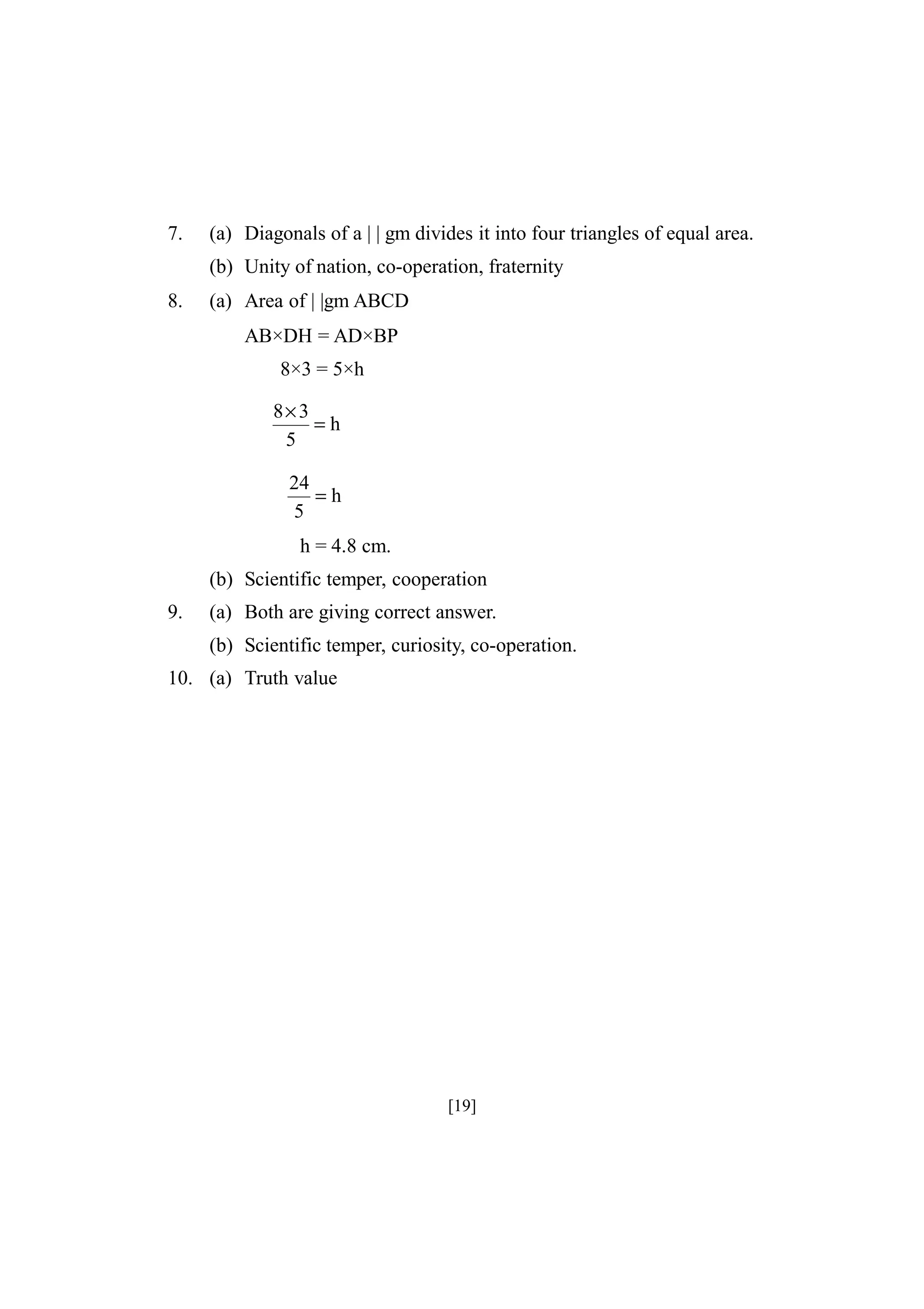 7.

(a) Diagonals of a | | gm divides it into four triangles of equal area.
(b) Unity of nation, co-operation, fraternity

8.

(a) Area of | |gm ABCD
AB×DH = AD×BP
8×3 = 5×h
8× 3
=h
5
24
=h
5

h = 4.8 cm.
(b) Scientific temper, cooperation
9.

(a) Both are giving correct answer.
(b) Scientific temper, curiosity, co-operation.

10. (a) Truth value

[19]

 