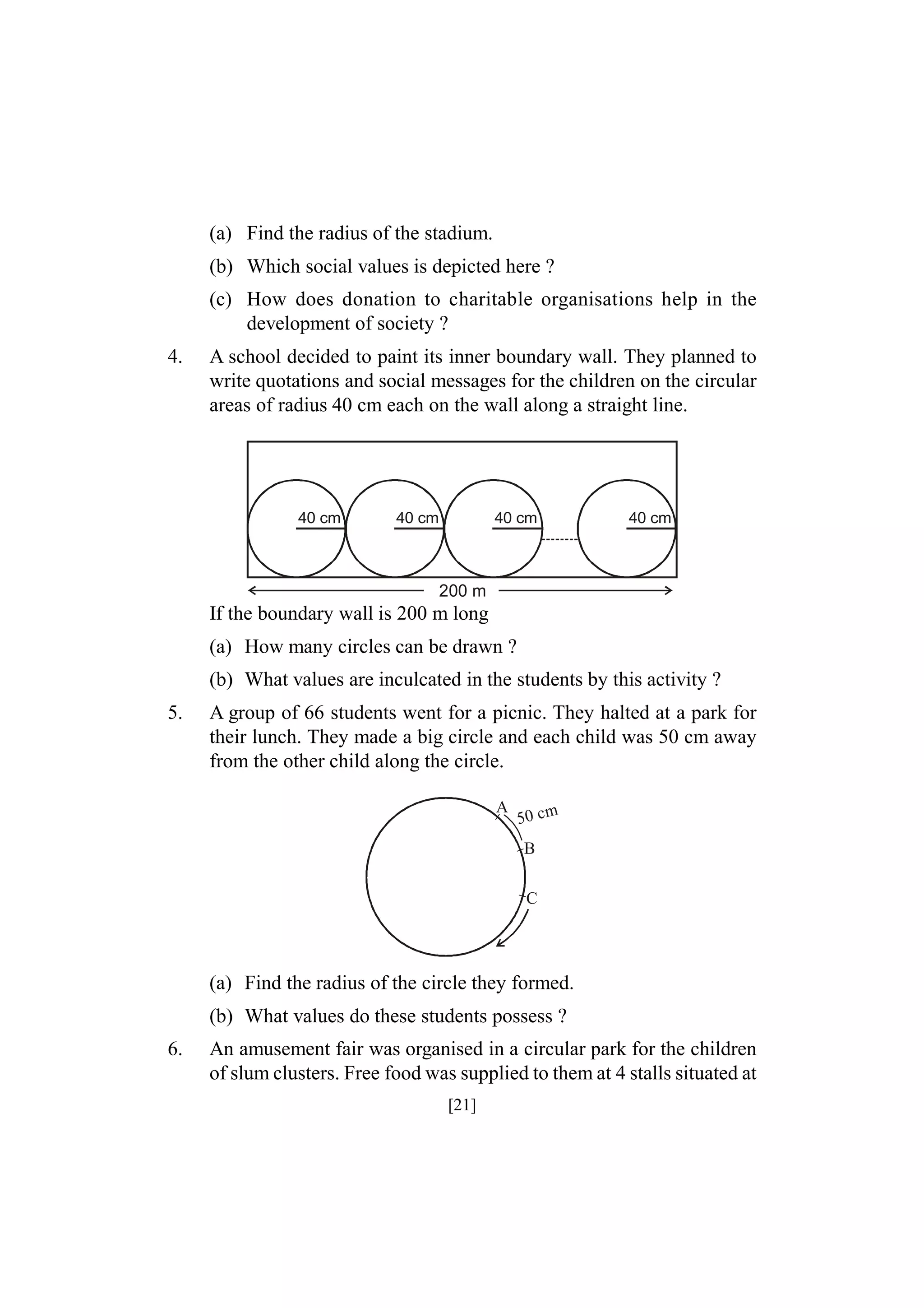 (a) Find the radius of the stadium.
(b) Which social values is depicted here ?
(c) How does donation to charitable organisations help in the
development of society ?
4.

A school decided to paint its inner boundary wall. They planned to
write quotations and social messages for the children on the circular
areas of radius 40 cm each on the wall along a straight line.

40 cm

40 cm

40 cm

40 cm

200 m

If the boundary wall is 200 m long
(a) How many circles can be drawn ?
(b) What values are inculcated in the students by this activity ?
5.

A group of 66 students went for a picnic. They halted at a park for
their lunch. They made a big circle and each child was 50 cm away
from the other child along the circle.
A

50 c m

B
C

(a) Find the radius of the circle they formed.
(b) What values do these students possess ?
6.

An amusement fair was organised in a circular park for the children
of slum clusters. Free food was supplied to them at 4 stalls situated at
[21]

 