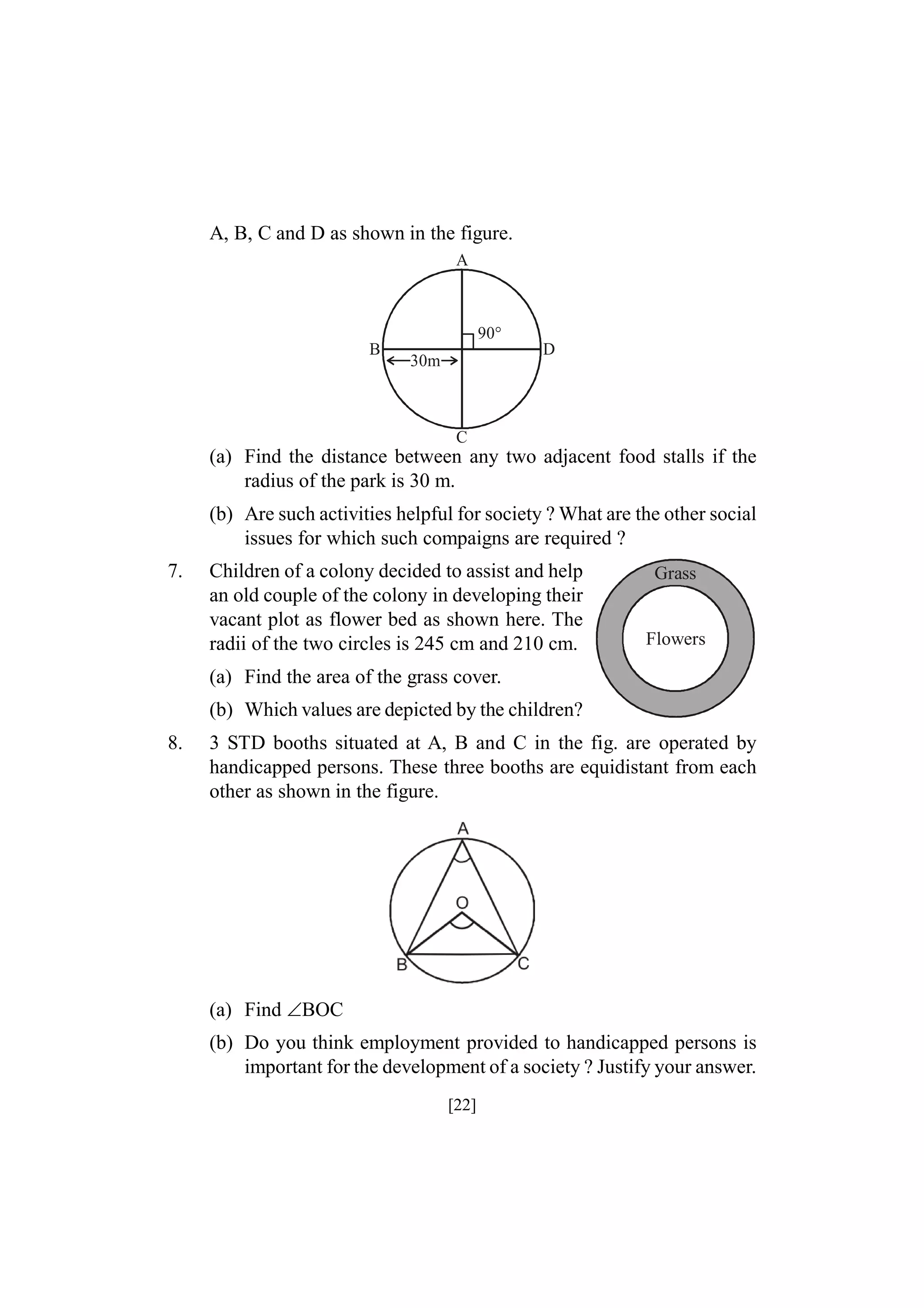 A, B, C and D as shown in the figure.
A

90°
B

D

30m

C

(a) Find the distance between any two adjacent food stalls if the
radius of the park is 30 m.
(b) Are such activities helpful for society ? What are the other social
issues for which such compaigns are required ?
7.

Children of a colony decided to assist and help
an old couple of the colony in developing their
vacant plot as flower bed as shown here. The
radii of the two circles is 245 cm and 210 cm.

Grass

Flowers

(a) Find the area of the grass cover.
(b) Which values are depicted by the children?
8.

3 STD booths situated at A, B and C in the fig. are operated by
handicapped persons. These three booths are equidistant from each
other as shown in the figure.

(a) Find BOC
(b) Do you think employment provided to handicapped persons is
important for the development of a society ? Justify your answer.
[22]

 