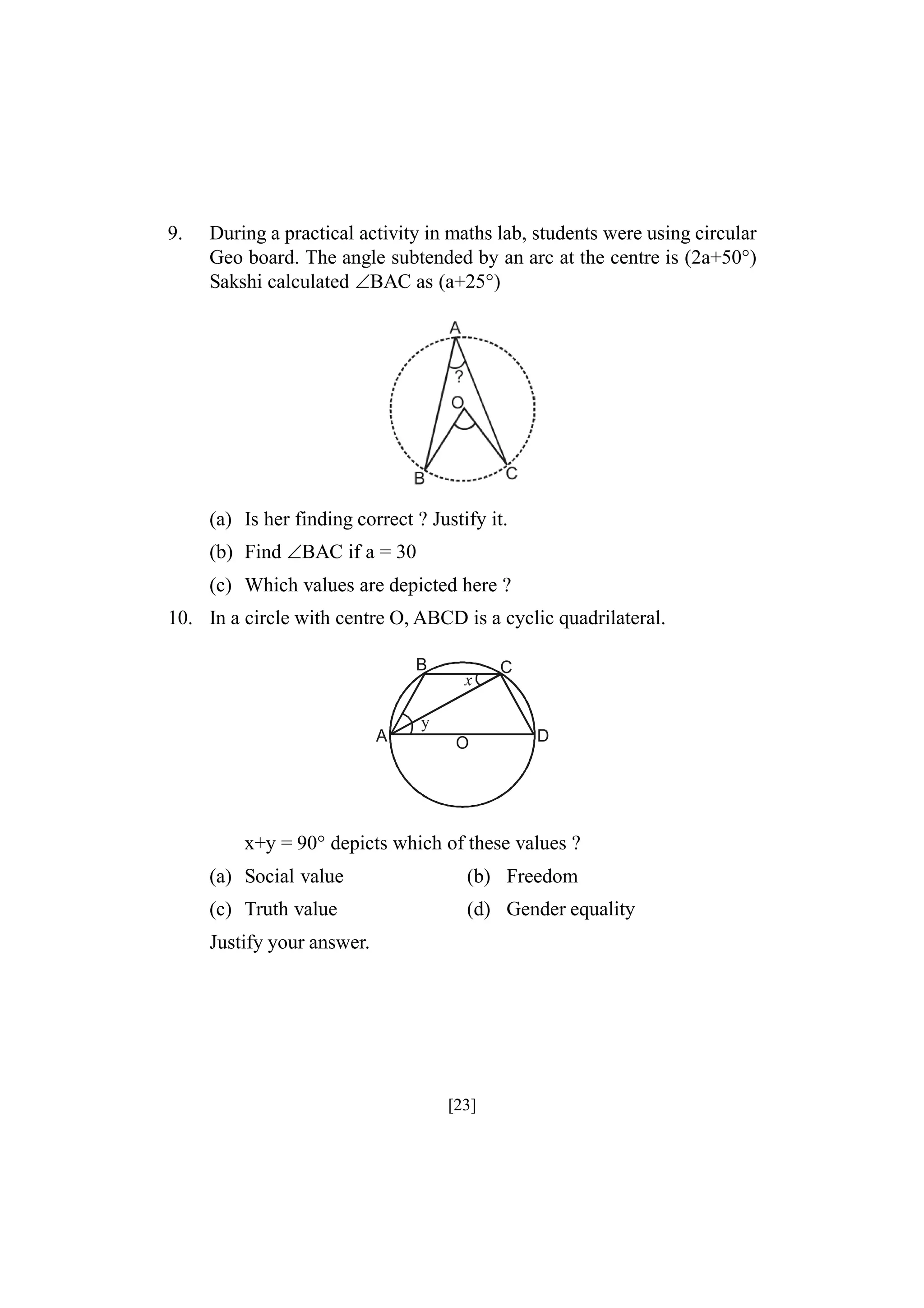 9.

During a practical activity in maths lab, students were using circular
Geo board. The angle subtended by an arc at the centre is (2a+50°)
Sakshi calculated BAC as (a+25°)

(a) Is her finding correct ? Justify it.
(b) Find BAC if a = 30
(c) Which values are depicted here ?
10. In a circle with centre O, ABCD is a cyclic quadrilateral.
B

A

x

y
O

C

D

x+y = 90° depicts which of these values ?
(a) Social value

(b) Freedom

(c) Truth value

(d) Gender equality

Justify your answer.

[23]

 