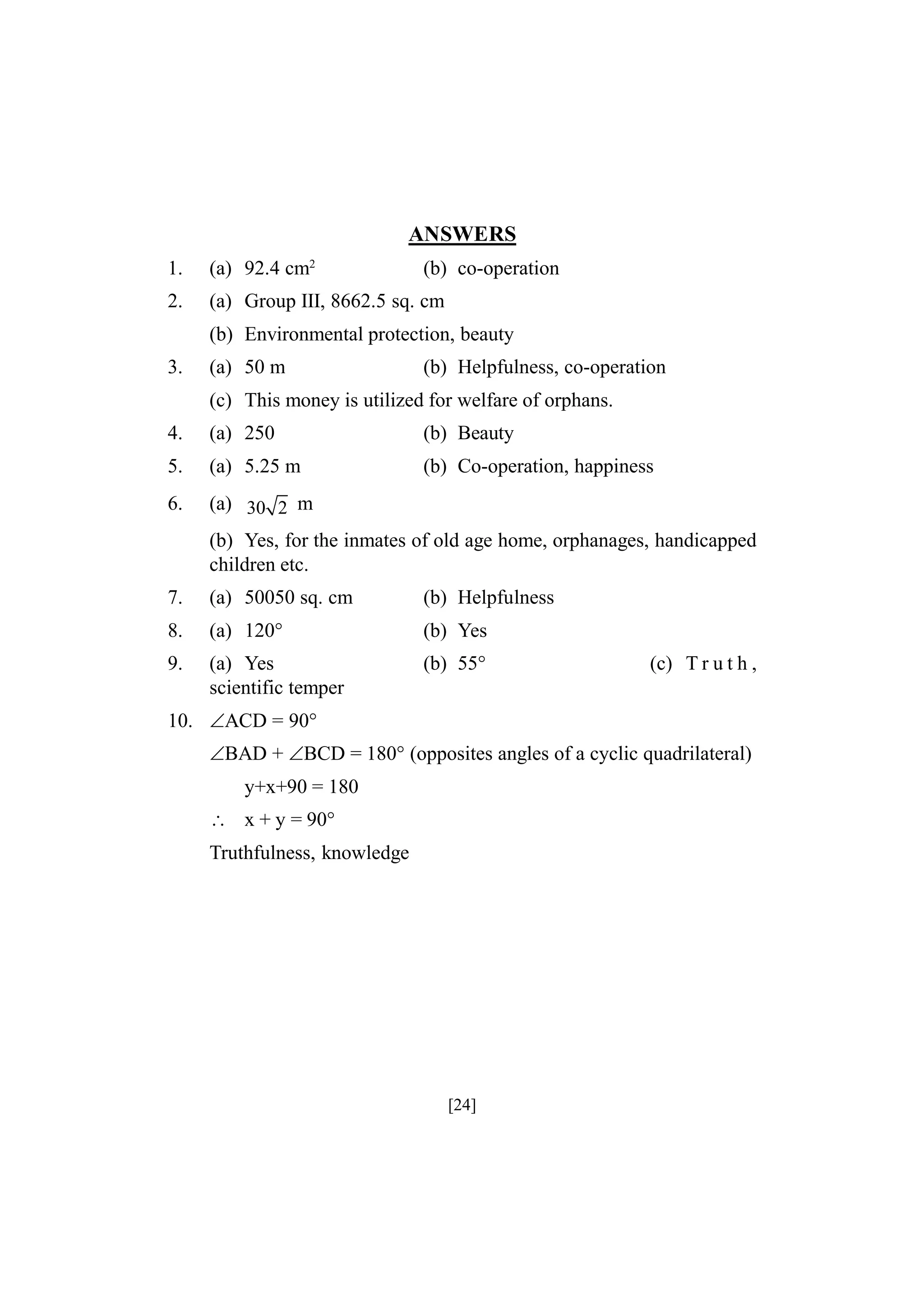 ANSWERS
1.

(a) 92.4 cm2

2.

(a) Group III, 8662.5 sq. cm

(b) co-operation

(b) Environmental protection, beauty
3.

(a) 50 m

(b) Helpfulness, co-operation

(c) This money is utilized for welfare of orphans.
4.

(a) 250

(b) Beauty

5.

(a) 5.25 m

(b) Co-operation, happiness

6.

(a) 30 2 m
(b) Yes, for the inmates of old age home, orphanages, handicapped
children etc.

7.

(a) 50050 sq. cm

(b) Helpfulness

8.

(a) 120°

(b) Yes

9.

(a) Yes
scientific temper

(b) 55°

(c) T r u t h ,

10. ACD = 90°
BAD + BCD = 180° (opposites angles of a cyclic quadrilateral)
y+x+90 = 180
 x + y = 90°
Truthfulness, knowledge

[24]

 