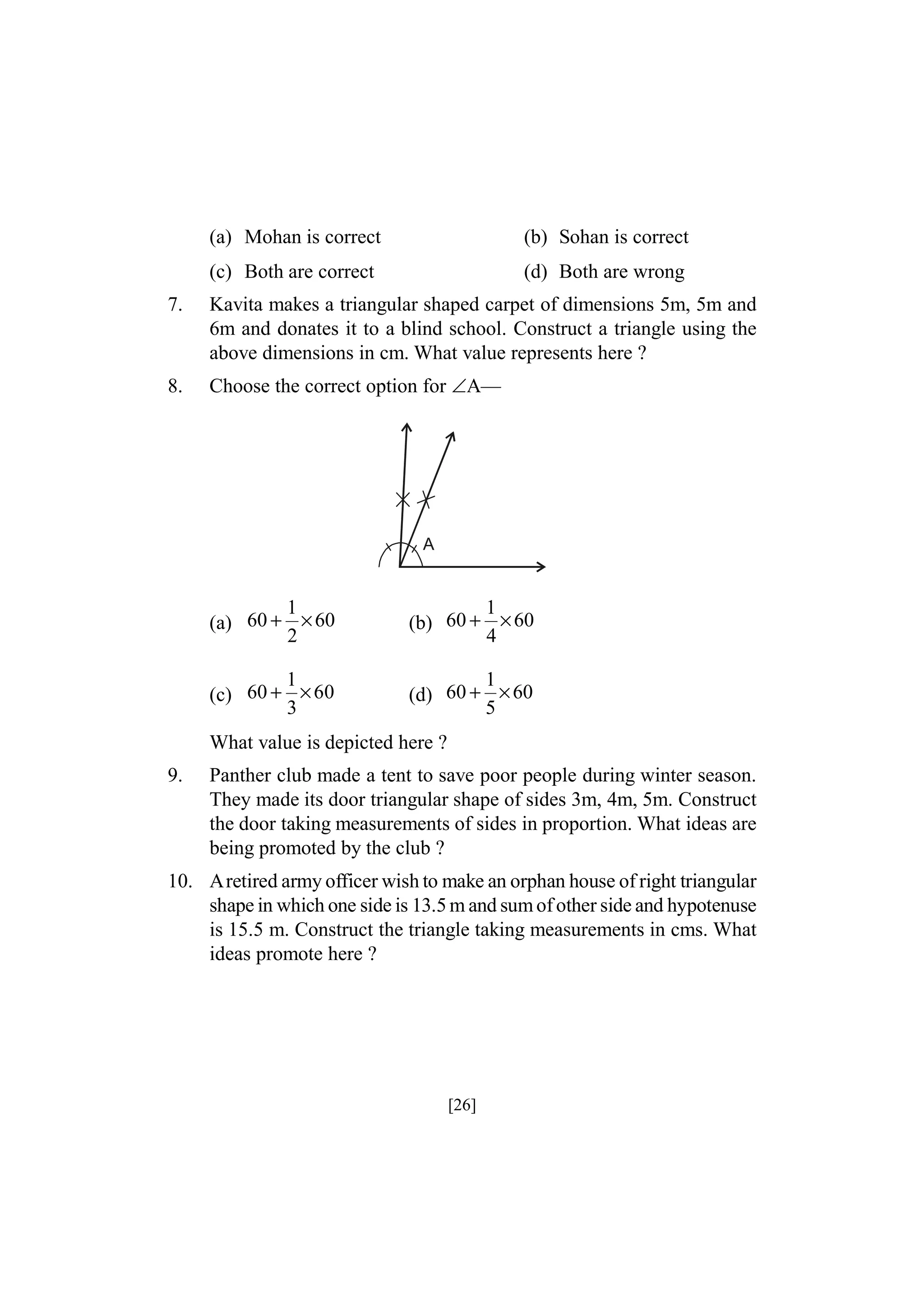 (a) Mohan is correct

(b) Sohan is correct

(c) Both are correct

(d) Both are wrong

7.

Kavita makes a triangular shaped carpet of dimensions 5m, 5m and
6m and donates it to a blind school. Construct a triangle using the
above dimensions in cm. What value represents here ?

8.

Choose the correct option for A—

A

1
(a) 60 + × 60
2

1
(b) 60 + × 60
4

1
(c) 60 + × 60
3

1
(d) 60 + × 60
5

What value is depicted here ?
9.

Panther club made a tent to save poor people during winter season.
They made its door triangular shape of sides 3m, 4m, 5m. Construct
the door taking measurements of sides in proportion. What ideas are
being promoted by the club ?

10. Aretired army officer wish to make an orphan house of right triangular
shape in which one side is 13.5 m and sum of other side and hypotenuse
is 15.5 m. Construct the triangle taking measurements in cms. What
ideas promote here ?

[26]

 