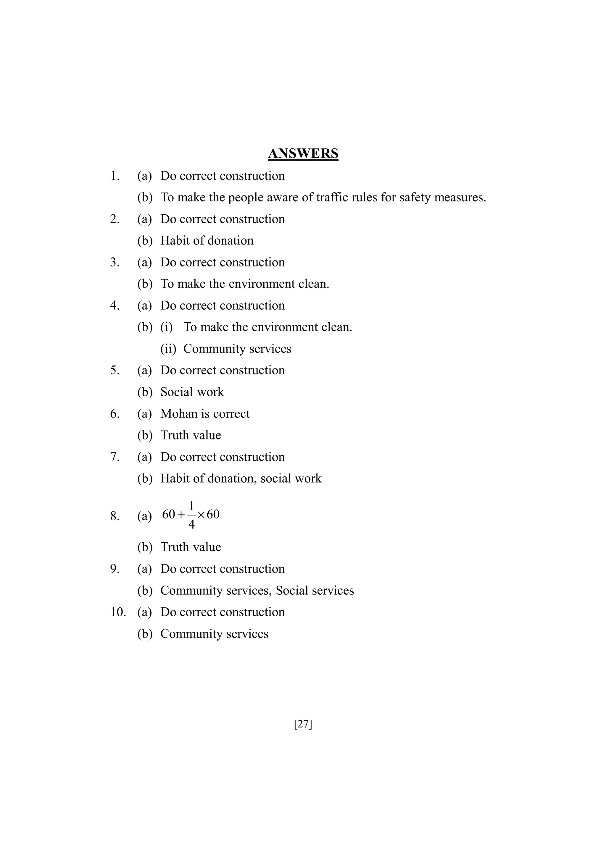 ANSWERS
1.

(a) Do correct construction
(b) To make the people aware of traffic rules for safety measures.

2.

(a) Do correct construction
(b) Habit of donation

3.

(a) Do correct construction
(b) To make the environment clean.

4.

(a) Do correct construction
(b) (i) To make the environment clean.
(ii) Community services

5.

(a) Do correct construction
(b) Social work

6.

(a) Mohan is correct
(b) Truth value

7.

(a) Do correct construction
(b) Habit of donation, social work

8.

1
(a) 60 + × 60
4

(b) Truth value
9.

(a) Do correct construction
(b) Community services, Social services

10. (a) Do correct construction
(b) Community services

[27]

 
