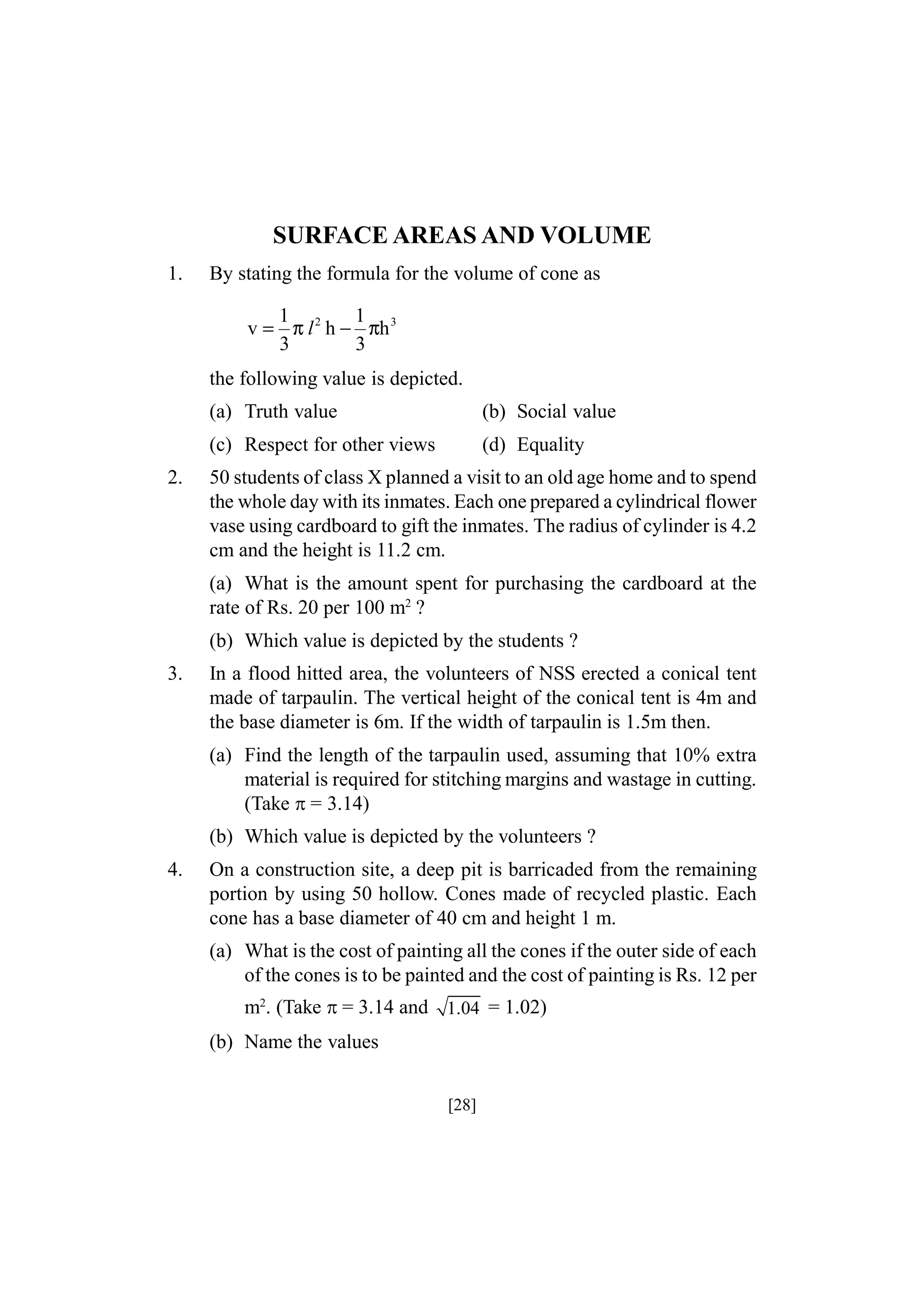 SURFACE AREAS AND VOLUME
1.

By stating the formula for the volume of cone as
1
1
v = π l 2 h − πh 3
3
3

the following value is depicted.
(a) Truth value
(c) Respect for other views
2.

(b) Social value
(d) Equality

50 students of class X planned a visit to an old age home and to spend
the whole day with its inmates. Each one prepared a cylindrical flower
vase using cardboard to gift the inmates. The radius of cylinder is 4.2
cm and the height is 11.2 cm.
(a) What is the amount spent for purchasing the cardboard at the
rate of Rs. 20 per 100 m2 ?
(b) Which value is depicted by the students ?

3.

In a flood hitted area, the volunteers of NSS erected a conical tent
made of tarpaulin. The vertical height of the conical tent is 4m and
the base diameter is 6m. If the width of tarpaulin is 1.5m then.
(a) Find the length of the tarpaulin used, assuming that 10% extra
material is required for stitching margins and wastage in cutting.
(Take = 3.14)
(b) Which value is depicted by the volunteers ?

4.

On a construction site, a deep pit is barricaded from the remaining
portion by using 50 hollow. Cones made of recycled plastic. Each
cone has a base diameter of 40 cm and height 1 m.
(a) What is the cost of painting all the cones if the outer side of each
of the cones is to be painted and the cost of painting is Rs. 12 per
m2. (Take = 3.14 and 1.04 = 1.02)
(b) Name the values
[28]

 