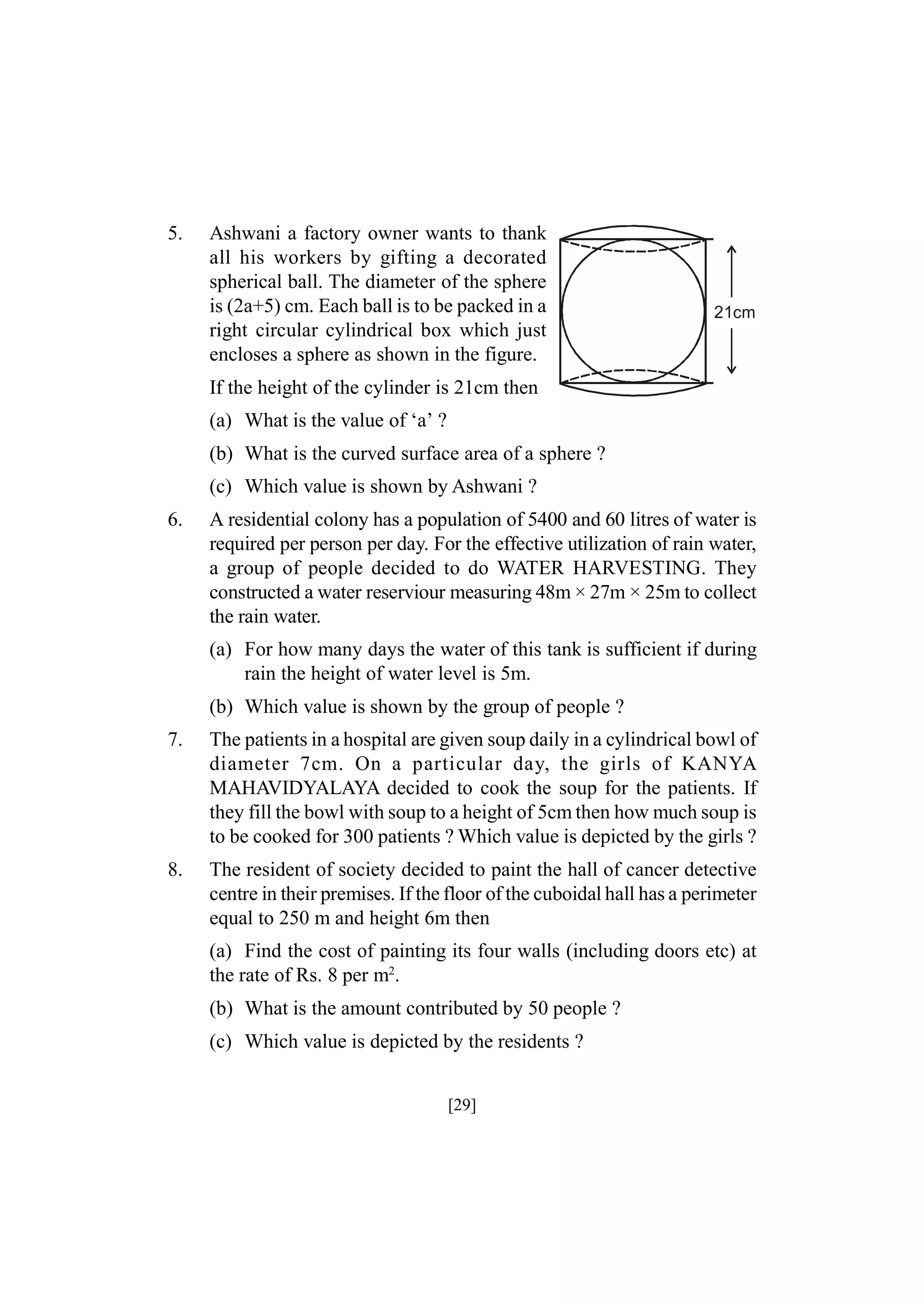 5.

Ashwani a factory owner wants to thank
all his workers by gifting a decorated
spherical ball. The diameter of the sphere
is (2a+5) cm. Each ball is to be packed in a
right circular cylindrical box which just
encloses a sphere as shown in the figure.

21cm

If the height of the cylinder is 21cm then
(a) What is the value of ‘a’ ?
(b) What is the curved surface area of a sphere ?
(c) Which value is shown by Ashwani ?
6.

A residential colony has a population of 5400 and 60 litres of water is
required per person per day. For the effective utilization of rain water,
a group of people decided to do WATER HARVESTING. They
constructed a water reserviour measuring 48m × 27m × 25m to collect
the rain water.
(a) For how many days the water of this tank is sufficient if during
rain the height of water level is 5m.
(b) Which value is shown by the group of people ?

7.

The patients in a hospital are given soup daily in a cylindrical bowl of
diameter 7cm. On a particular day, the girls of KANYA
MAHAVIDYALAYA decided to cook the soup for the patients. If
they fill the bowl with soup to a height of 5cm then how much soup is
to be cooked for 300 patients ? Which value is depicted by the girls ?

8.

The resident of society decided to paint the hall of cancer detective
centre in their premises. If the floor of the cuboidal hall has a perimeter
equal to 250 m and height 6m then
(a) Find the cost of painting its four walls (including doors etc) at
the rate of Rs. 8 per m2.
(b) What is the amount contributed by 50 people ?
(c) Which value is depicted by the residents ?
[29]

 