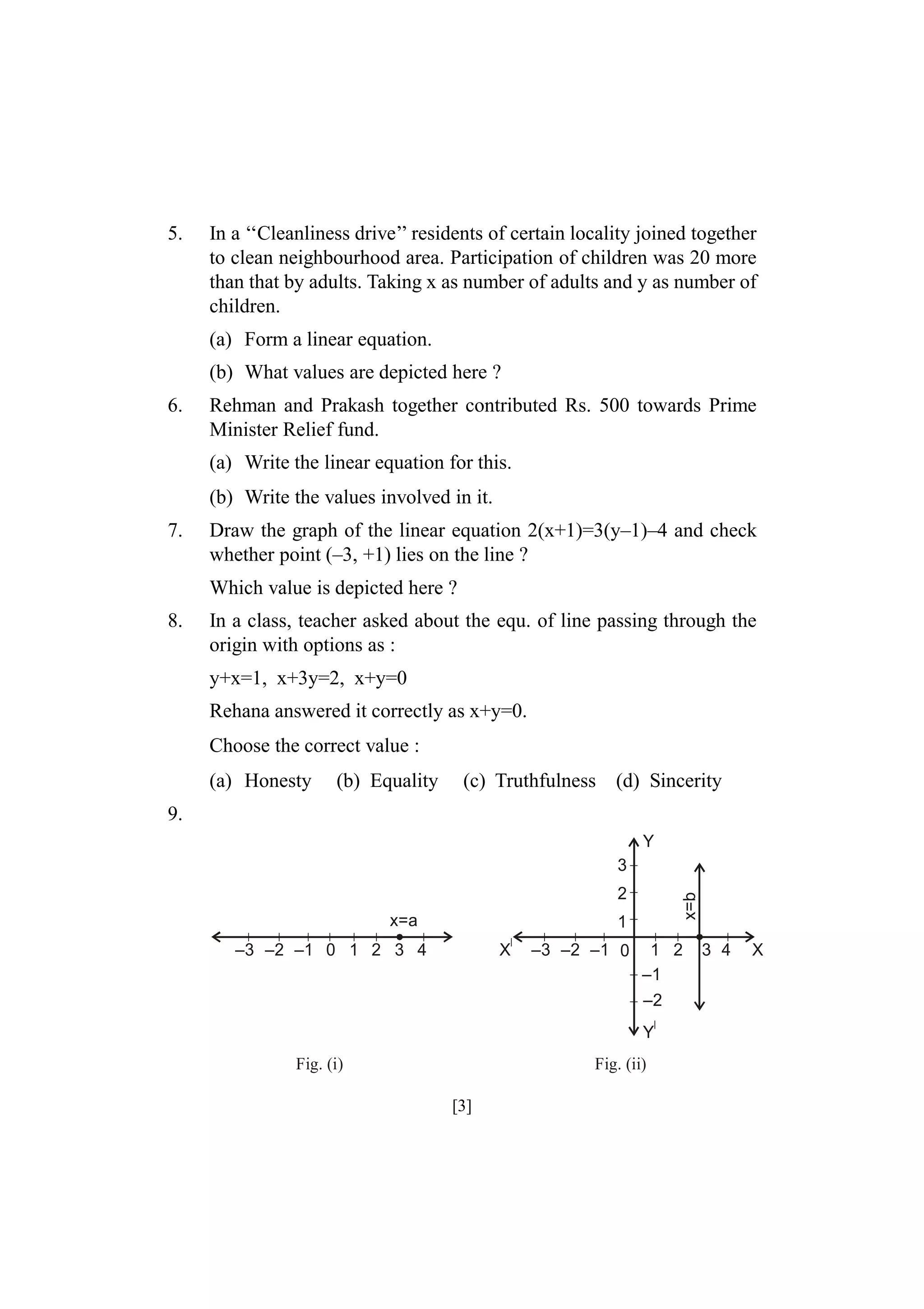 5.

In a ‘‘Cleanliness drive’’ residents of certain locality joined together
to clean neighbourhood area. Participation of children was 20 more
than that by adults. Taking x as number of adults and y as number of
children.
(a) Form a linear equation.
(b) What values are depicted here ?

6.

Rehman and Prakash together contributed Rs. 500 towards Prime
Minister Relief fund.
(a) Write the linear equation for this.
(b) Write the values involved in it.

7.

Draw the graph of the linear equation 2(x+1)=3(y–1)–4 and check
whether point (–3, +1) lies on the line ?
Which value is depicted here ?

8.

In a class, teacher asked about the equ. of line passing through the
origin with options as :
y+x=1, x+3y=2, x+y=0
Rehana answered it correctly as x+y=0.
Choose the correct value :
(a) Honesty

(b) Equality

(c) Truthfulness

(d) Sincerity

9.
Y
3
x=a

x=b

2
1

–3 –2 –1 0 1 2 3 4

X

–3 –2 –1 0

1 2
–1
–2
Y

Fig. (i)

Fig. (ii)

[3]

3 4

X

 