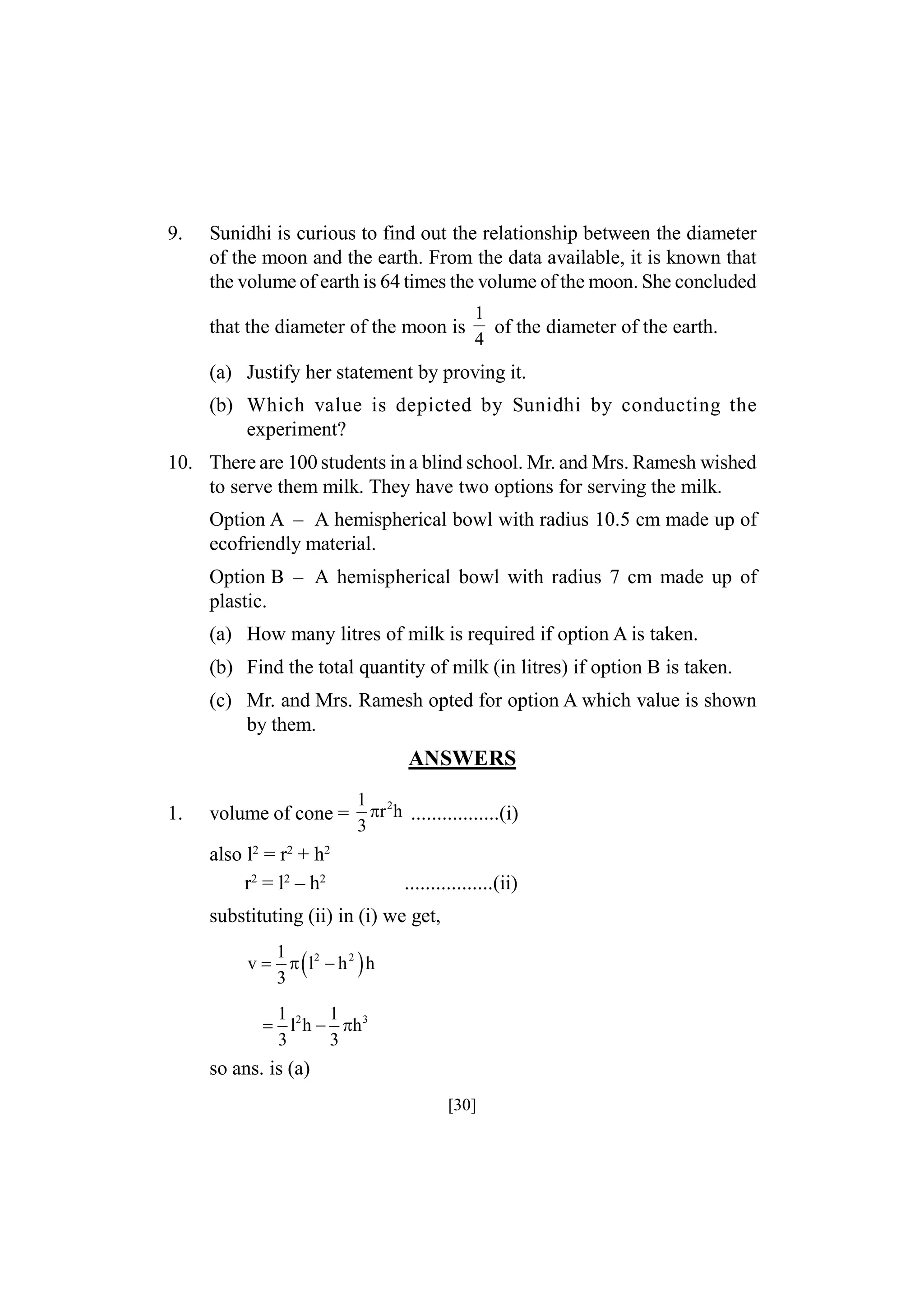 9.

Sunidhi is curious to find out the relationship between the diameter
of the moon and the earth. From the data available, it is known that
the volume of earth is 64 times the volume of the moon. She concluded
that the diameter of the moon is

1
of the diameter of the earth.
4

(a) Justify her statement by proving it.
(b) Which value is depicted by Sunidhi by conducting the
experiment?
10. There are 100 students in a blind school. Mr. and Mrs. Ramesh wished
to serve them milk. They have two options for serving the milk.
Option A – A hemispherical bowl with radius 10.5 cm made up of
ecofriendly material.
Option B – A hemispherical bowl with radius 7 cm made up of
plastic.
(a) How many litres of milk is required if option A is taken.
(b) Find the total quantity of milk (in litres) if option B is taken.
(c) Mr. and Mrs. Ramesh opted for option A which value is shown
by them.

ANSWERS
1.

volume of cone =

1 2
r h .................(i)
3

also l2 = r2 + h2
r2 = l2 – h2

.................(ii)

substituting (ii) in (i) we get,
1
v    l2  h 2  h
3
1
1
 l2 h  h 3
3
3

so ans. is (a)
[30]

 