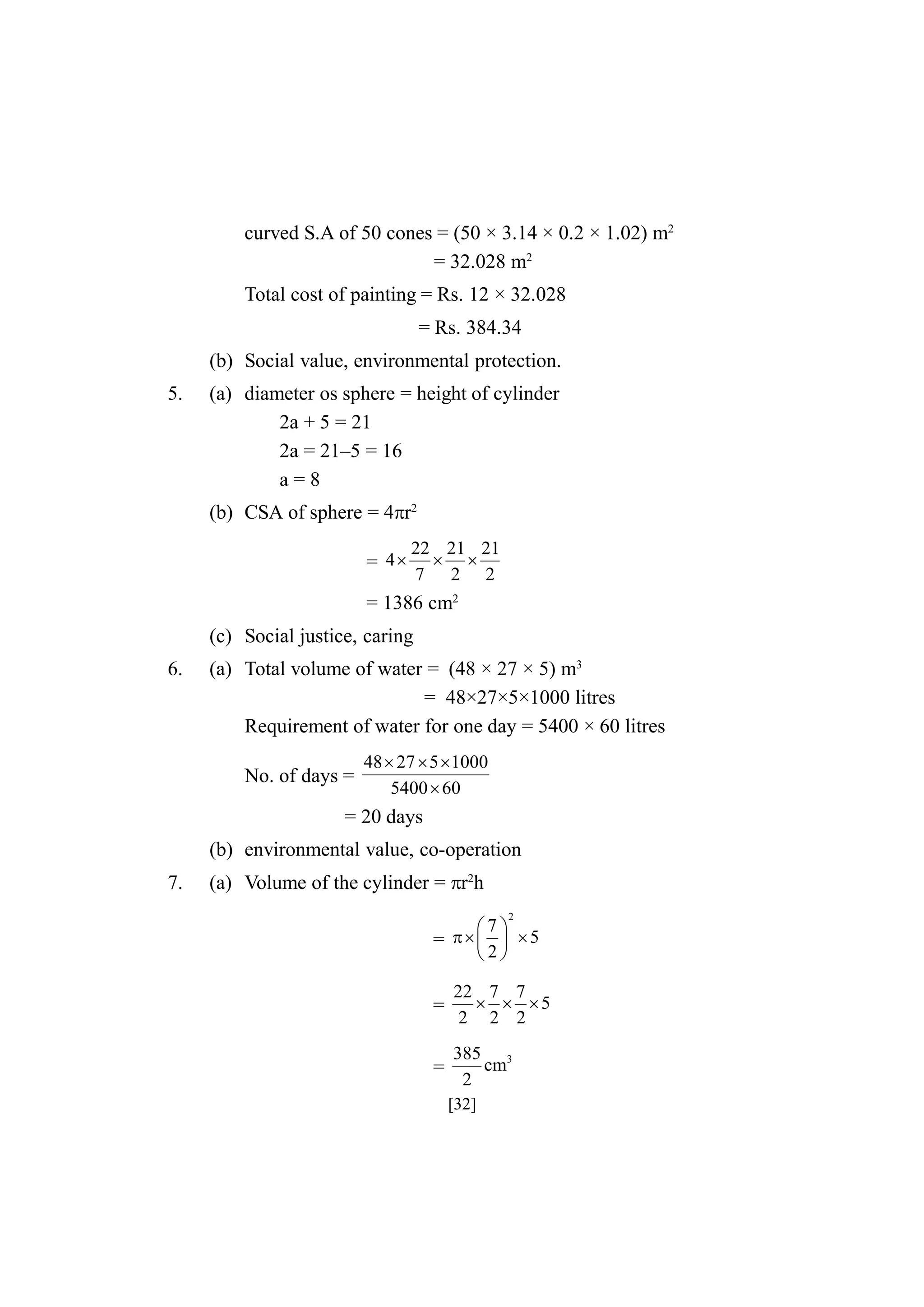 curved S.A of 50 cones = (50 × 3.14 × 0.2 × 1.02) m2
= 32.028 m2
Total cost of painting = Rs. 12 × 32.028
= Rs. 384.34
(b) Social value, environmental protection.
5.

(a) diameter os sphere = height of cylinder
2a + 5 = 21
2a = 21–5 = 16
a=8
(b) CSA of sphere = 4r2
= 4

22 21 21
 
7 2 2

= 1386 cm2
(c) Social justice, caring
6.

(a) Total volume of water = (48 × 27 × 5) m3
= 48×27×5×1000 litres
Requirement of water for one day = 5400 × 60 litres
No. of days =

48  27  5  1000
5400  60

= 20 days
(b) environmental value, co-operation
7.

(a) Volume of the cylinder = r2h
2

7
=     5
2

=

22 7 7
  5
2 2 2

=

385 3
cm
2
[32]

 