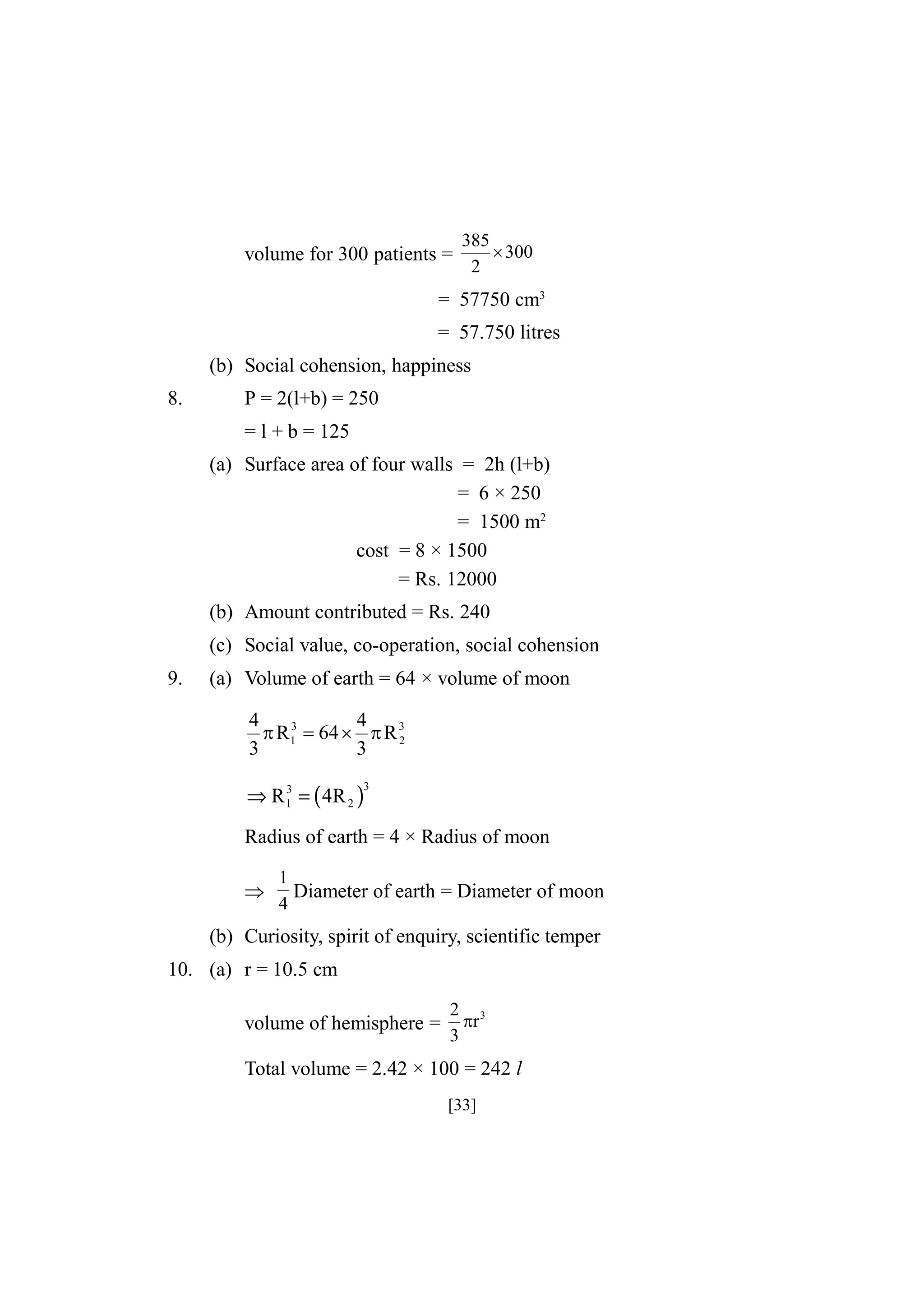 volume for 300 patients =

385
 300
2

= 57750 cm3
= 57.750 litres
(b) Social cohension, happiness
8.

P = 2(l+b) = 250
= l + b = 125
(a) Surface area of four walls = 2h (l+b)
= 6 × 250
= 1500 m2
cost = 8 × 1500
= Rs. 12000
(b) Amount contributed = Rs. 240
(c) Social value, co-operation, social cohension

9.

(a) Volume of earth = 64 × volume of moon
4
4
3
 R1  64   R 3
2
3
3
3
⇒ R1 = ( 4R 2 )

3

Radius of earth = 4 × Radius of moon


1
Diameter of earth = Diameter of moon
4

(b) Curiosity, spirit of enquiry, scientific temper
10. (a) r = 10.5 cm
volume of hemisphere =

2 3
r
3

Total volume = 2.42 × 100 = 242 l
[33]

 