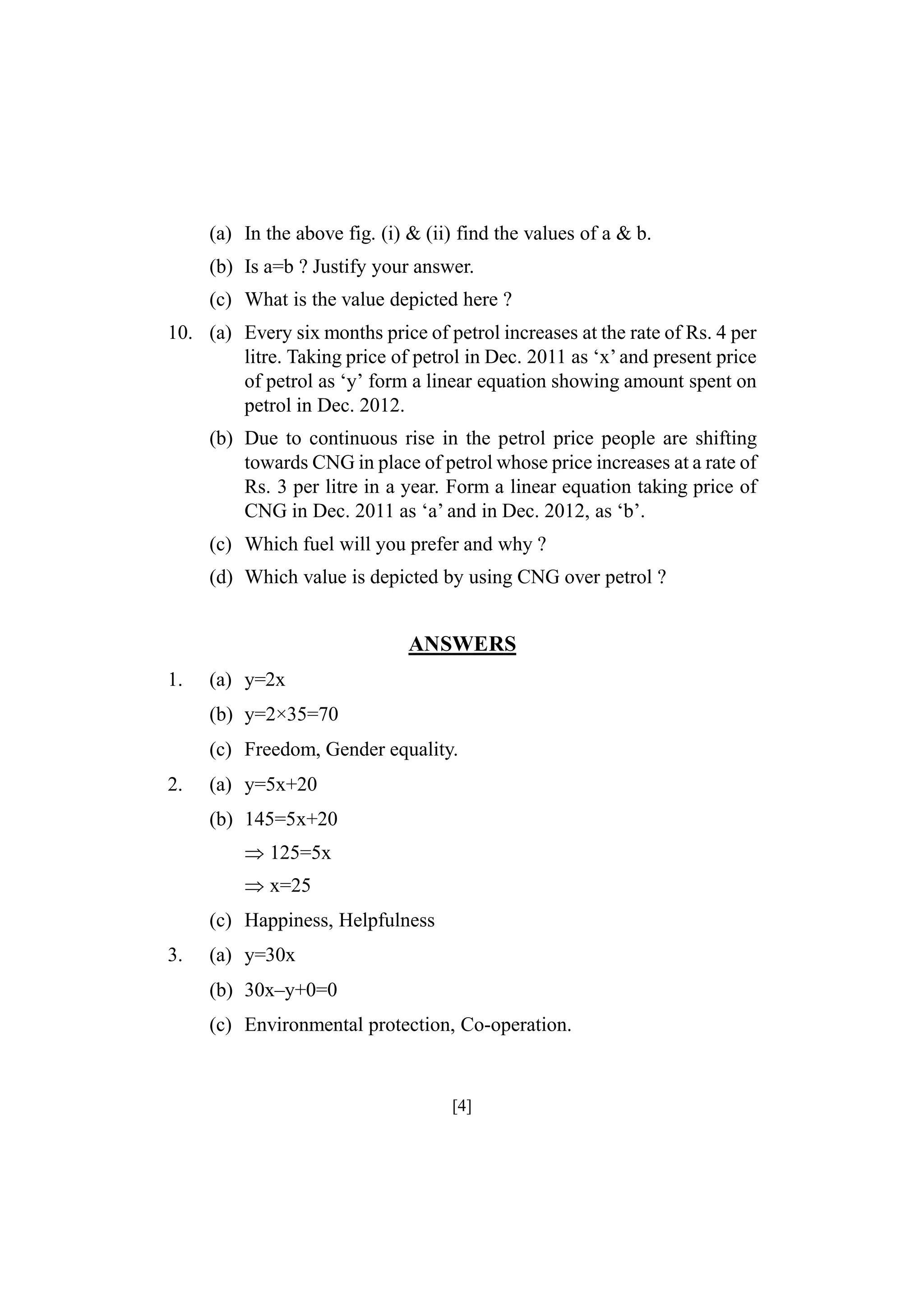 (a) In the above fig. (i) & (ii) find the values of a & b.
(b) Is a=b ? Justify your answer.
(c) What is the value depicted here ?
10. (a) Every six months price of petrol increases at the rate of Rs. 4 per
litre. Taking price of petrol in Dec. 2011 as ‘x’ and present price
of petrol as ‘y’ form a linear equation showing amount spent on
petrol in Dec. 2012.
(b) Due to continuous rise in the petrol price people are shifting
towards CNG in place of petrol whose price increases at a rate of
Rs. 3 per litre in a year. Form a linear equation taking price of
CNG in Dec. 2011 as ‘a’ and in Dec. 2012, as ‘b’.
(c) Which fuel will you prefer and why ?
(d) Which value is depicted by using CNG over petrol ?

ANSWERS
1.

(a) y=2x
(b) y=2×35=70
(c) Freedom, Gender equality.

2.

(a) y=5x+20
(b) 145=5x+20
125=5x
x=25
(c) Happiness, Helpfulness

3.

(a) y=30x
(b) 30x–y+0=0
(c) Environmental protection, Co-operation.

[4]

 