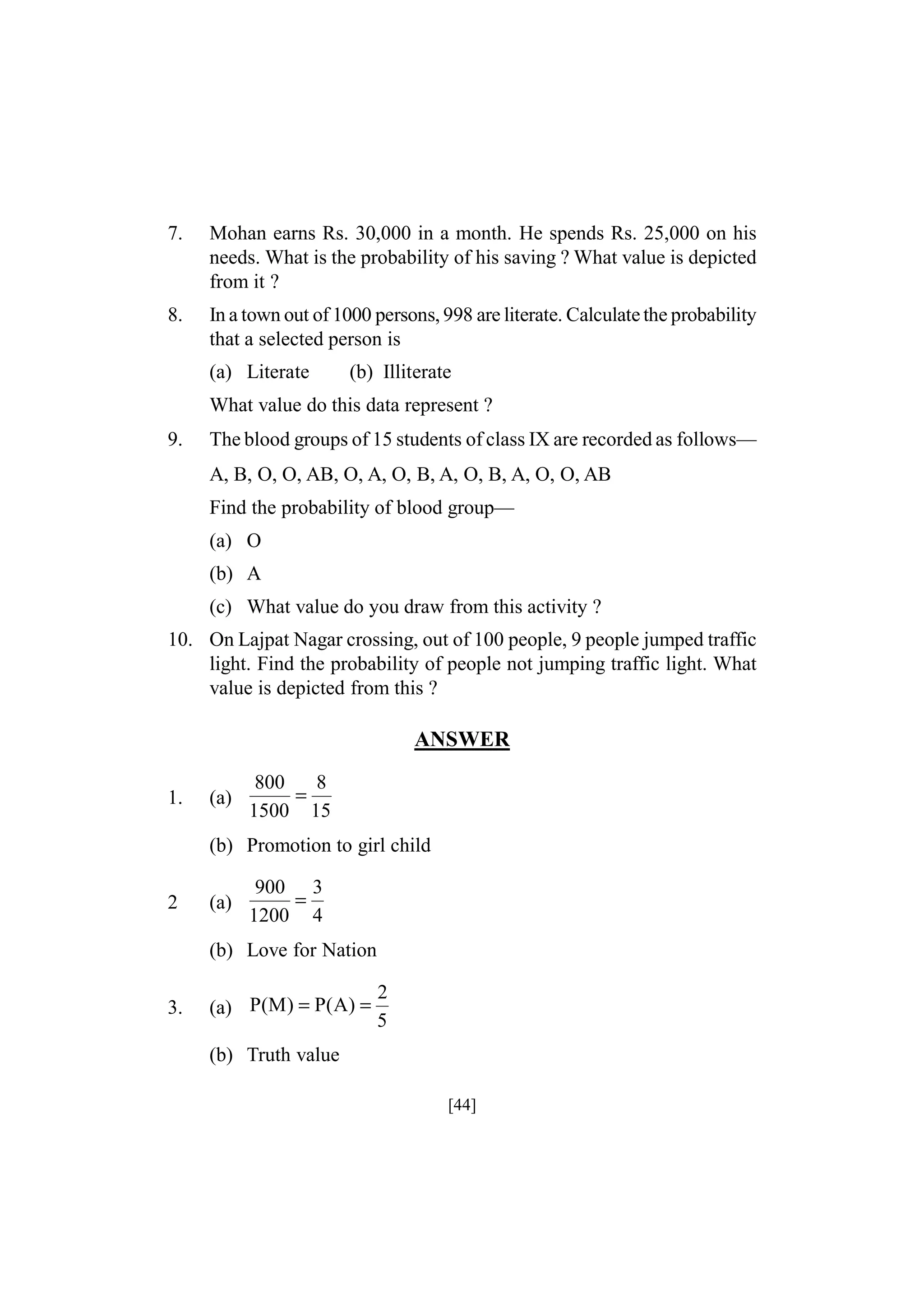 7.

Mohan earns Rs. 30,000 in a month. He spends Rs. 25,000 on his
needs. What is the probability of his saving ? What value is depicted
from it ?

8.

In a town out of 1000 persons, 998 are literate. Calculate the probability
that a selected person is
(a) Literate

(b) Illiterate

What value do this data represent ?
9.

The blood groups of 15 students of class IX are recorded as follows—
A, B, O, O, AB, O, A, O, B, A, O, B, A, O, O, AB
Find the probability of blood group—
(a) O
(b) A
(c) What value do you draw from this activity ?

10. On Lajpat Nagar crossing, out of 100 people, 9 people jumped traffic
light. Find the probability of people not jumping traffic light. What
value is depicted from this ?

ANSWER
1.

(a)

800
8
=
1500 15

(b) Promotion to girl child
2

(a)

900 3
=
1200 4

(b) Love for Nation
3.

(a) P(M) = P(A) =

2
5

(b) Truth value
[44]

 
