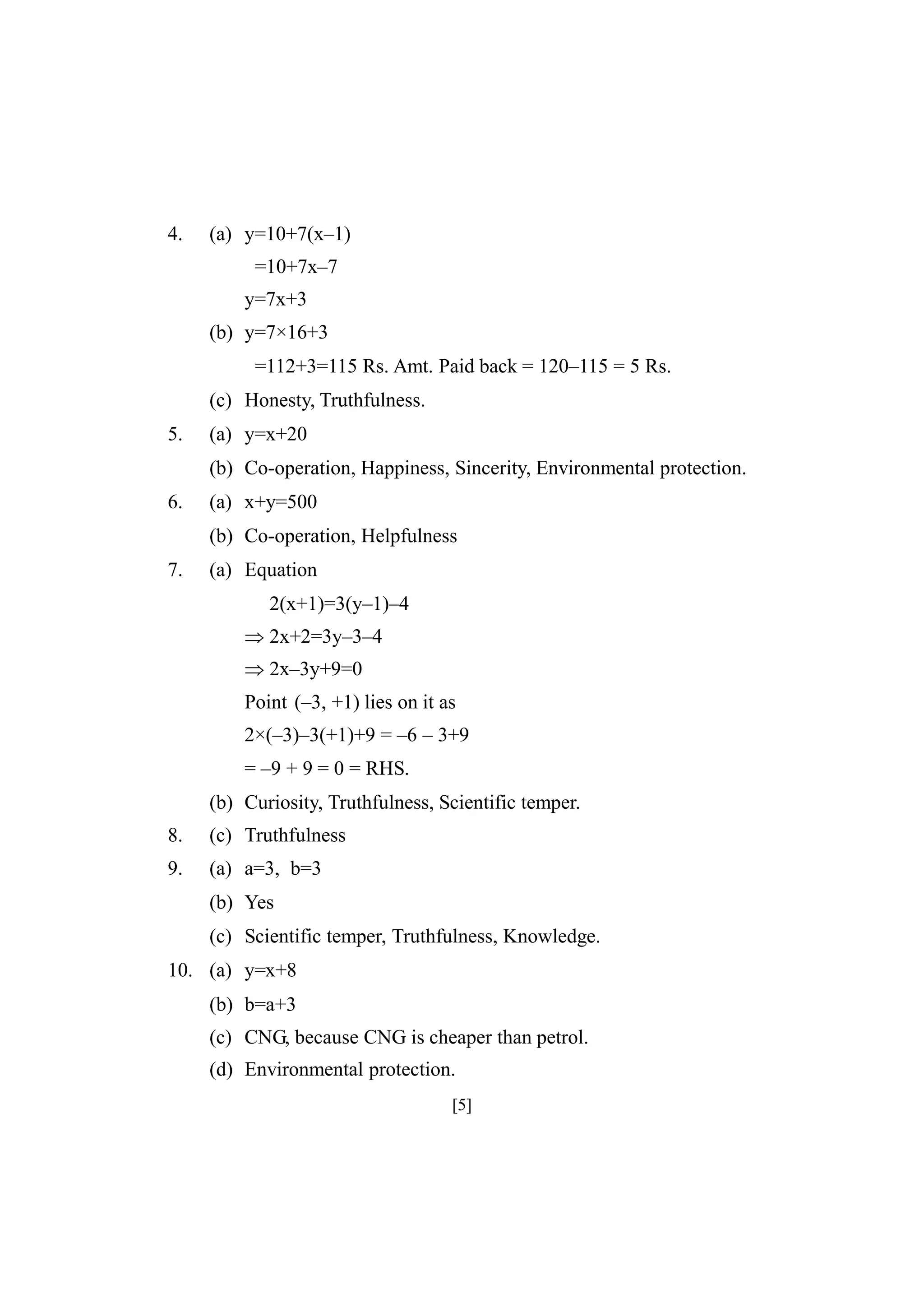 4.

(a) y=10+7(x–1)
=10+7x–7
y=7x+3
(b) y=7×16+3
=112+3=115 Rs. Amt. Paid back = 120–115 = 5 Rs.
(c) Honesty, Truthfulness.

5.

(a) y=x+20
(b) Co-operation, Happiness, Sincerity, Environmental protection.

6.

(a) x+y=500
(b) Co-operation, Helpfulness

7.

(a) Equation
2(x+1)=3(y–1)–4
2x+2=3y–3–4
2x–3y+9=0
Point (–3, +1) lies on it as
2×(–3)–3(+1)+9 = –6 – 3+9
= –9 + 9 = 0 = RHS.
(b) Curiosity, Truthfulness, Scientific temper.

8.

(c) Truthfulness

9.

(a) a=3, b=3
(b) Yes
(c) Scientific temper, Truthfulness, Knowledge.

10. (a) y=x+8
(b) b=a+3
(c) CNG, because CNG is cheaper than petrol.
(d) Environmental protection.
[5]

 