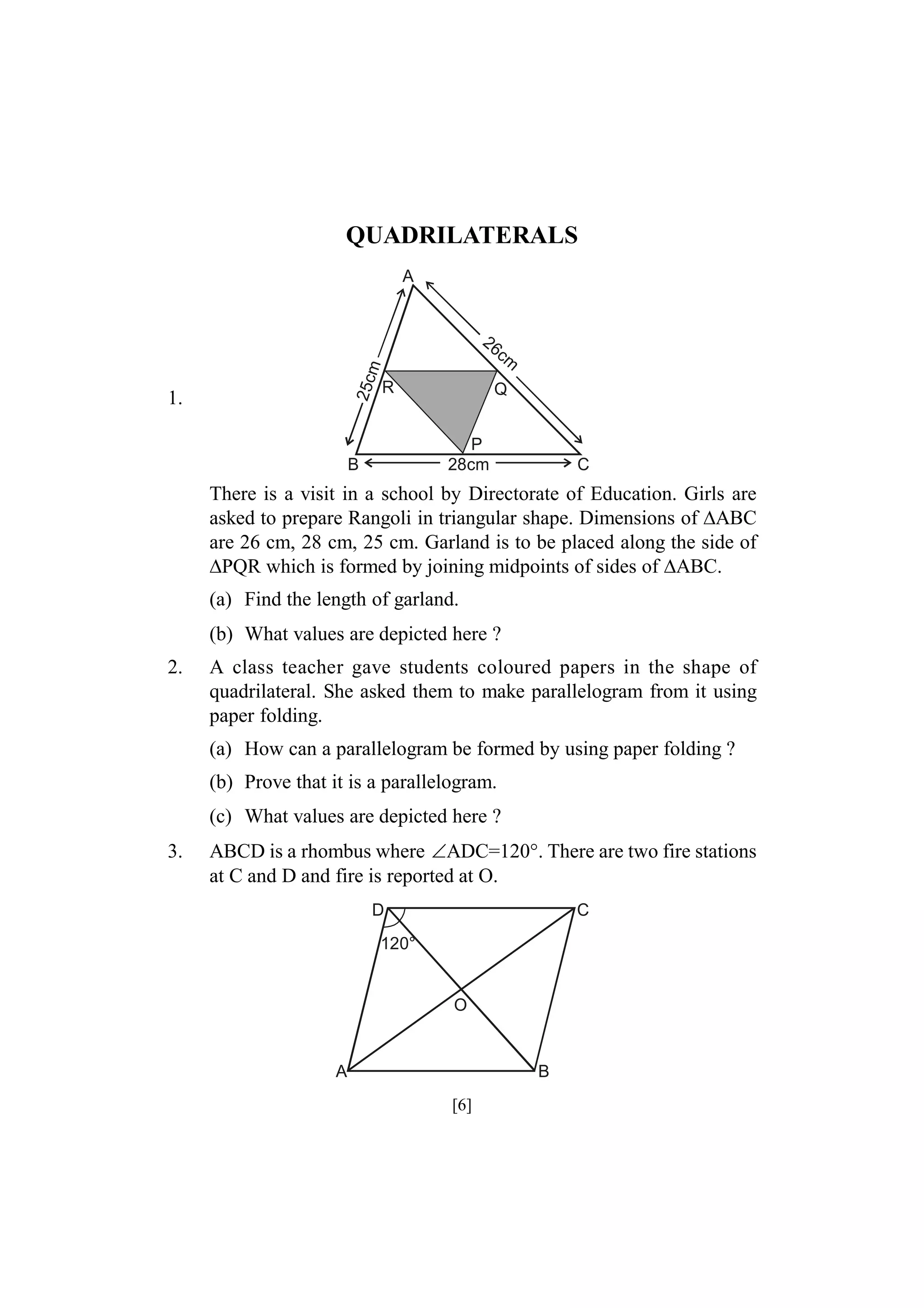 QUADRILATERALS
A

25c
m

26

1.

R

cm

Q
P
28cm

B

C

There is a visit in a school by Directorate of Education. Girls are
asked to prepare Rangoli in triangular shape. Dimensions of ABC
are 26 cm, 28 cm, 25 cm. Garland is to be placed along the side of
PQR which is formed by joining midpoints of sides of ABC.
(a) Find the length of garland.
(b) What values are depicted here ?
2.

A class teacher gave students coloured papers in the shape of
quadrilateral. She asked them to make parallelogram from it using
paper folding.
(a) How can a parallelogram be formed by using paper folding ?
(b) Prove that it is a parallelogram.
(c) What values are depicted here ?

3.

ABCD is a rhombus where ADC=120°. There are two fire stations
at C and D and fire is reported at O.
D

C

120°

O

A

B

[6]

 