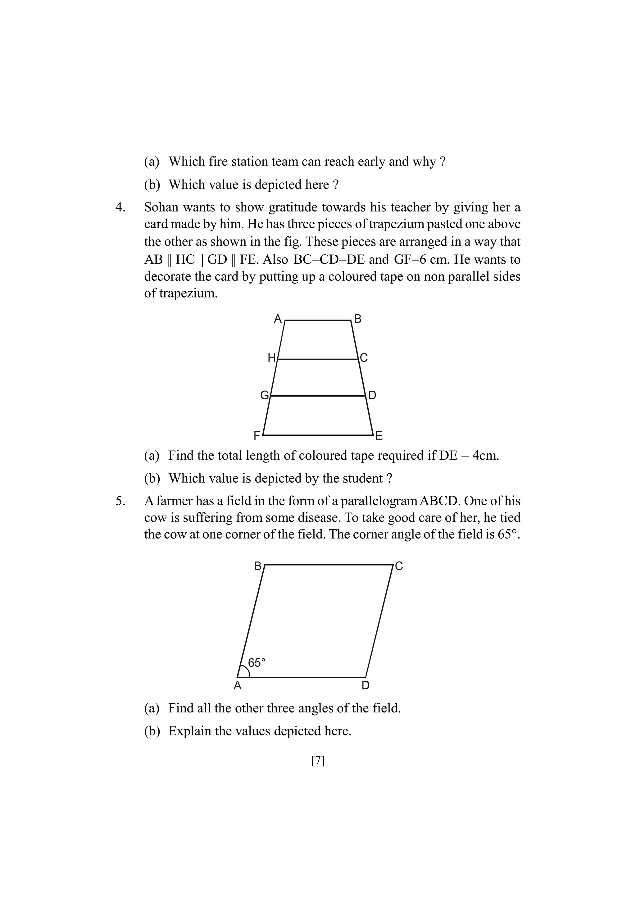 (a) Which fire station team can reach early and why ?
(b) Which value is depicted here ?
4.

Sohan wants to show gratitude towards his teacher by giving her a
card made by him. He has three pieces of trapezium pasted one above
the other as shown in the fig. These pieces are arranged in a way that
AB || HC || GD || FE. Also BC=CD=DE and GF=6 cm. He wants to
decorate the card by putting up a coloured tape on non parallel sides
of trapezium.
A

B

H

C

G

D

F

E

(a) Find the total length of coloured tape required if DE = 4cm.
(b) Which value is depicted by the student ?
5.

A farmer has a field in the form of a parallelogram ABCD. One of his
cow is suffering from some disease. To take good care of her, he tied
the cow at one corner of the field. The corner angle of the field is 65°.
B

C

65°
A

D

(a) Find all the other three angles of the field.
(b) Explain the values depicted here.
[7]

 