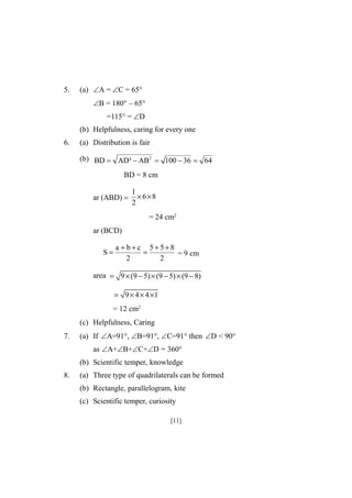 5.

(a) A =C = 65°
B = 180° – 65°
=115° = D
(b) Helpfulness, caring for every one

6.

(a) Distribution is fair
(b) BD  AD²  AB2  100  36  64
BD = 8 cm
1
ar (ABD)  × 6 × 8
2

= 24 cm2
ar (BCD)
S=

a + b+c 5+5+8
=
= 9 cm
2
2

area = 9 × (9 − 5) × (9 − 5) × (9 − 8)
= 9 × 4 × 4 ×1

= 12 cm2
(c) Helpfulness, Caring
7.

(a) If A=91°, B=91°, C=91° then D < 90°
as A+B+C+D = 360°
(b) Scientific temper, knowledge

8.

(a) Three type of quadrilaterals can be formed
(b) Rectangle, parallelogram, kite
(c) Scientific temper, curiosity
[11]

 