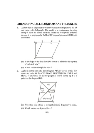 AREAS OF PARALLELOGRAMS AND TRIANGLES
1.

A craft mela is organised by Welfare Association to promote the art
and culture of tribal people. The pandal is to be decorated by using
string of bulbs all around the field. There are two options either to
arrange it in a rectangular field ABEF or parallelogram ABCD with
equal area.
D

F

E

A

C

B

(a) What shape of the field should be chosen to minimise the expense
of bulb and why ?
(b) Which values are depicted here ?
2.

A plot is in the form of a parallelogram ABCD. Owner of this plot
wants to build OLD AGE HOME, DISPENSARY, PARK and
HEALTH CENTRE for elderly people as shown in the fig. P is a
point on the diagonal BD.
A

B
Park

Old
Age
Home

Health
P centre

Dispensary
D

C

(a) Prove that area alloted to old age home and dispensary is same.
(b) Which values are depicted here ?
[13]

 