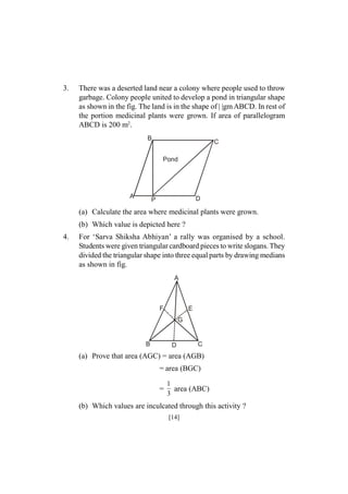 3.

There was a deserted land near a colony where people used to throw
garbage. Colony people united to develop a pond in triangular shape
as shown in the fig. The land is in the shape of | |gm ABCD. In rest of
the portion medicinal plants were grown. If area of parallelogram
ABCD is 200 m2.
B

C
Pond

A

D

P

(a) Calculate the area where medicinal plants were grown.
(b) Which value is depicted here ?
4.

For ‘Sarva Shiksha Abhiyan’ a rally was organised by a school.
Students were given triangular cardboard pieces to write slogans. They
divided the triangular shape into three equal parts by drawing medians
as shown in fig.
A

F

E
G

B

D

C

(a) Prove that area (AGC) = area (AGB)
= area (BGC)
=

1
area (ABC)
3

(b) Which values are inculcated through this activity ?
[14]

 