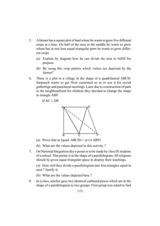 5.

Afarmer has a square plot of land where he wants to grow five different
crops at a time. On half of the area in the middle he wants to grow
wheat but in rest four equal triangular parts he wants to grow different crops.
(a) Explain by diagram how he can divide the area to fulfill his
purpose.
(b) By using this crop pattern which values are depicted by the
farmer?

6.

There is a plot in a village in the shape of a quadrilateral ABCD.
Sarpanch wants to get floor cemented so as to use it for social
gatherings and panchayat meetings. Later due to construction of park
in the neighbourhood for children they decided to change the shape
to triangle ABP.
If AC | | DP
D

A

B

C

P

(a) Prove that ar (quad. ABCD) = ar (ABP)
(b) What are the values depicted in this activity ?
7.

On National Integration day a poster is to be made by class IX students
of a school. This poster is in the shape of a parallelogram. All religions
should be given equal triangular space to display their teachings.
(a) How will they divide a parallelogram into four triangles equal in
area ? Justify it.
(b) What are the values depicted here ?

8.

In a class, teacher gave two identical carboard pieces which are in the
shape of a parallelogram to two groups. First group was asked to find
[15]

 