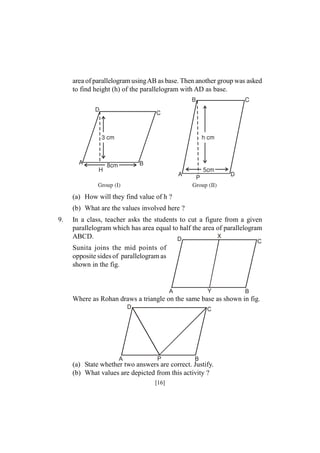 area of parallelogram usingAB as base. Then another group was asked
to find height (h) of the parallelogram with AD as base.

(a) How will they find value of h ?
(b) What are the values involved here ?
9.

In a class, teacher asks the students to cut a figure from a given
parallelogram which has area equal to half the area of parallelogram
X
ABCD.
D
C

Sunita joins the mid points of
opposite sides of parallelogram as
shown in the fig.

Y

A

B

Where as Rohan draws a triangle on the same base as shown in fig.
D

A

C

P

B

(a) State whether two answers are correct. Justify.
(b) What values are depicted from this activity ?
[16]

 