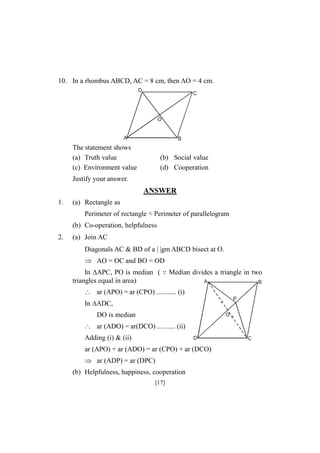 10. In a rhombus ABCD, AC = 8 cm, then AO = 4 cm.
D

C

O

A

B

The statement shows
(a) Truth value
(c) Environment value

(b) Social value
(d) Cooperation

Justify your answer.

ANSWER
1.

(a) Rectangle as
Perimeter of rectangle < Perimeter of parallelogram
(b) Co-operation, helpfulness

2.

(a) Join AC
Diagonals AC & BD of a | |gm ABCD bisect at O.
 AO = OC and BO = OD
In APC, PO is median (
triangles equal in area)

Median divides a triangle in two
A

B

 ar (APO) = ar (CPO) ........... (i)
P

In ADC,
DO is median

O

 ar (ADO) = ar(DCO) .......... (ii)
Adding (i) & (ii)

D

ar (APO) + ar (ADO) = ar (CPO) + ar (DCO)
 ar (ADP) = ar (DPC)
(b) Helpfulness, happiness, cooperation
[17]

C

 