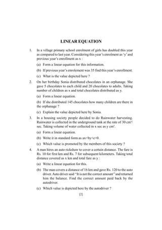 LINEAR EQUATION
1.

In a village primary school enrolment of girls has doubled this year
as compared to last year. Considering this year’s enrolment as ‘y’ and
previous year’s enrollment as x :
(a) Form a linear equation for this information.
(b) If previous year’s enrolement was 35 find this year’s enrollment.
(c) What is the value depicted here ?

2.

On her birthday Sonia distributed chocolates in an orphanage. She
gave 5 chocolates to each child and 20 chocolates to adults. Taking
number of children as x and total chocolates distributed as y.
(a) Form a linear equation.
(b) If she distributed 145 chocolates how many children are there in
the orphanage ?
(c) Explain the value depicted here by Sonia.

3.

In a housing society people decided to do Rainwater harvesting.
Rainwater is collected in the underground tank at the rate of 30 cm³/
sec. Taking volume of water collected in x sec as y cm³.
(a) Form a linear equation.
(b) Write it in standard form as ax+by+c=0.
(c) Which value is promoted by the members of this society ?

4.

A man hires an auto rickshaw to cover a certain distance. The fare is
Rs. 10 for first km and Rs. 7 for subsequent kilometers. Taking total
distance covered as x km and total fare as y :
(a) Write a linear equation for this.
(b) The man covers a distance of 16 km and gave Rs. 120 to the auto
driver. Auto driver said ‘‘It is not the correct amount’’and returned
him the balance. Find the correct amount paid back by the
autodriver.
(c) Which value is depicted here by the autodriver ?
[2]

 