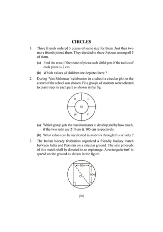 CIRCLES
1.

Three friends ordered 3 pizzas of same size for them. Just then two
more friends joined them. They decided to share 3 pizzas among all 5
of them.
(a) Find the area of the share of pizza each child gets if the radius of
each pizza is 7 cm.
(b) Which values of children are depicted here ?

2.

During ‘Van Mahotsav’ celebration in a school a circular plot in the
corner of the school was chosen. Five groups of students were selected
to plant trees in each part as shown in the fig.
II

I
III

IV

V

(a) Which group gets the maximum area to develop and by how much,
if the two radii are 210 cm & 105 cm respectively.
(b) What values can be inculcated in students through this activity ?
3.

The Indian hockey federation organized a friendly hockey match
between India and Pakistan on a circular ground. The sale proceeds
of this match shall be donated to an orphanage. A rectangular turf is
spread on the ground as shown in the figure.
60m

O

[20]

80m

 