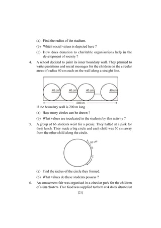 (a) Find the radius of the stadium.
(b) Which social values is depicted here ?
(c) How does donation to charitable organisations help in the
development of society ?
4.

A school decided to paint its inner boundary wall. They planned to
write quotations and social messages for the children on the circular
areas of radius 40 cm each on the wall along a straight line.

40 cm

40 cm

40 cm

40 cm

200 m

If the boundary wall is 200 m long
(a) How many circles can be drawn ?
(b) What values are inculcated in the students by this activity ?
5.

A group of 66 students went for a picnic. They halted at a park for
their lunch. They made a big circle and each child was 50 cm away
from the other child along the circle.
A

50 c m

B
C

(a) Find the radius of the circle they formed.
(b) What values do these students possess ?
6.

An amusement fair was organised in a circular park for the children
of slum clusters. Free food was supplied to them at 4 stalls situated at
[21]

 