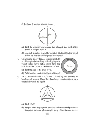 A, B, C and D as shown in the figure.
A

90°
B

D

30m

C

(a) Find the distance between any two adjacent food stalls if the
radius of the park is 30 m.
(b) Are such activities helpful for society ? What are the other social
issues for which such compaigns are required ?
7.

Children of a colony decided to assist and help
an old couple of the colony in developing their
vacant plot as flower bed as shown here. The
radii of the two circles is 245 cm and 210 cm.

Grass

Flowers

(a) Find the area of the grass cover.
(b) Which values are depicted by the children?
8.

3 STD booths situated at A, B and C in the fig. are operated by
handicapped persons. These three booths are equidistant from each
other as shown in the figure.

(a) Find BOC
(b) Do you think employment provided to handicapped persons is
important for the development of a society ? Justify your answer.
[22]

 
