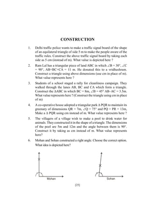 CONSTRUCTION
1.

Delhi traffic police wants to make a traffic signal board of the shape
of an equilateral triangle of side 5 m to make the people aware of the
traffic rules. Construct the above traffic signal board by taking each
side as 5 cm (instead of m). What value is depicted here ?

2.

Ram Lal has a triangular piece of land ABC in which B = 30°, C
= 90°, AB+BC+CA = 11 m. He donated this to a vridhashram.
Construct a triangle using above dimensions (use cm in place of m).
What value represents here ?

3.

Students of a school staged a rally for cleanliness campaign. They
walked through the lanes AB, BC and CA which form a triangle.
Construct the ABC in which BC = 8m, B = 45° AB–AC = 3.5m.
What value represents here ? (Construct the triangle using cm in place
of m)

4.

A co-operative house adopted a triangular park PQR to maintain its
greenary of dimensions QR = 7m, Q = 75° and PQ + PR = 13m,
Make a  PQR using cm instead of m. What value represents here ?

5.

The villagers of a village wish to make a pool to drink water for
animals. They constructed it in the shape of a triangle. The dimensions
of the pool are 5m and 12m and the angle between them is 90°.
Construct it by taking as cm instead of m. What value represents
here?

6.

Mohan and Sohan constructed a right angle. Choose the correct option.
What idea is depicted here?

Sohan

Mohan

[25]

 