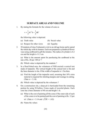 SURFACE AREAS AND VOLUME
1.

By stating the formula for the volume of cone as
1
1
v = π l 2 h − πh 3
3
3

the following value is depicted.
(a) Truth value
(c) Respect for other views
2.

(b) Social value
(d) Equality

50 students of class X planned a visit to an old age home and to spend
the whole day with its inmates. Each one prepared a cylindrical flower
vase using cardboard to gift the inmates. The radius of cylinder is 4.2
cm and the height is 11.2 cm.
(a) What is the amount spent for purchasing the cardboard at the
rate of Rs. 20 per 100 m2 ?
(b) Which value is depicted by the students ?

3.

In a flood hitted area, the volunteers of NSS erected a conical tent
made of tarpaulin. The vertical height of the conical tent is 4m and
the base diameter is 6m. If the width of tarpaulin is 1.5m then.
(a) Find the length of the tarpaulin used, assuming that 10% extra
material is required for stitching margins and wastage in cutting.
(Take = 3.14)
(b) Which value is depicted by the volunteers ?

4.

On a construction site, a deep pit is barricaded from the remaining
portion by using 50 hollow. Cones made of recycled plastic. Each
cone has a base diameter of 40 cm and height 1 m.
(a) What is the cost of painting all the cones if the outer side of each
of the cones is to be painted and the cost of painting is Rs. 12 per
m2. (Take = 3.14 and 1.04 = 1.02)
(b) Name the values
[28]

 