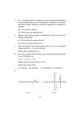 5.

In a ‘‘Cleanliness drive’’ residents of certain locality joined together
to clean neighbourhood area. Participation of children was 20 more
than that by adults. Taking x as number of adults and y as number of
children.
(a) Form a linear equation.
(b) What values are depicted here ?

6.

Rehman and Prakash together contributed Rs. 500 towards Prime
Minister Relief fund.
(a) Write the linear equation for this.
(b) Write the values involved in it.

7.

Draw the graph of the linear equation 2(x+1)=3(y–1)–4 and check
whether point (–3, +1) lies on the line ?
Which value is depicted here ?

8.

In a class, teacher asked about the equ. of line passing through the
origin with options as :
y+x=1, x+3y=2, x+y=0
Rehana answered it correctly as x+y=0.
Choose the correct value :
(a) Honesty

(b) Equality

(c) Truthfulness

(d) Sincerity

9.
Y
3
x=a

x=b

2
1

–3 –2 –1 0 1 2 3 4

X

–3 –2 –1 0

1 2
–1
–2
Y

Fig. (i)

Fig. (ii)

[3]

3 4

X

 