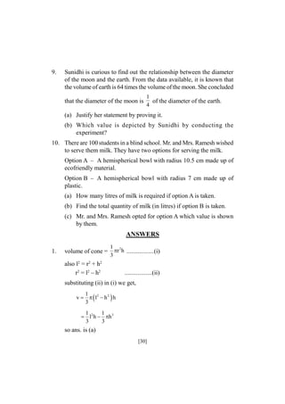 9.

Sunidhi is curious to find out the relationship between the diameter
of the moon and the earth. From the data available, it is known that
the volume of earth is 64 times the volume of the moon. She concluded
that the diameter of the moon is

1
of the diameter of the earth.
4

(a) Justify her statement by proving it.
(b) Which value is depicted by Sunidhi by conducting the
experiment?
10. There are 100 students in a blind school. Mr. and Mrs. Ramesh wished
to serve them milk. They have two options for serving the milk.
Option A – A hemispherical bowl with radius 10.5 cm made up of
ecofriendly material.
Option B – A hemispherical bowl with radius 7 cm made up of
plastic.
(a) How many litres of milk is required if option A is taken.
(b) Find the total quantity of milk (in litres) if option B is taken.
(c) Mr. and Mrs. Ramesh opted for option A which value is shown
by them.

ANSWERS
1.

volume of cone =

1 2
r h .................(i)
3

also l2 = r2 + h2
r2 = l2 – h2

.................(ii)

substituting (ii) in (i) we get,
1
v    l2  h 2  h
3
1
1
 l2 h  h 3
3
3

so ans. is (a)
[30]

 