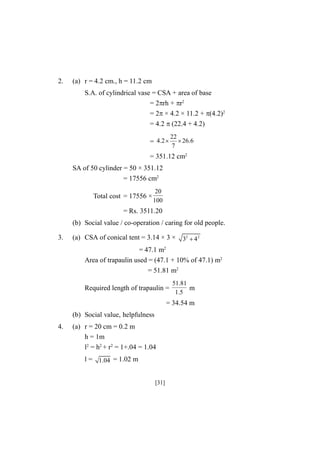 2.

(a) r = 4.2 cm., h = 11.2 cm
S.A. of cylindrical vase = CSA + area of base
= 2rh + r2
= 2 × 4.2 × 11.2 + (4.2)2
= 4.2 (22.4 + 4.2)
= 4.2 

22
 26.6
7

= 351.12 cm2
SA of 50 cylinder = 50 × 351.12
= 17556 cm2
Total cost = 17556 ×

20
100

= Rs. 3511.20
(b) Social value / co-operation / caring for old people.
3.

(a) CSA of conical tent = 3.14 × 3 × 32  4 2
= 47.1 m2
Area of trapaulin used = (47.1 + 10% of 47.1) m2
= 51.81 m2
Required length of trapaulin =

51.81
m
1.5

= 34.54 m
(b) Social value, helpfulness
4.

(a) r = 20 cm = 0.2 m
h = 1m
l2 = h2 + r2 = 1+.04 = 1.04
l = 1.04 = 1.02 m
[31]

 