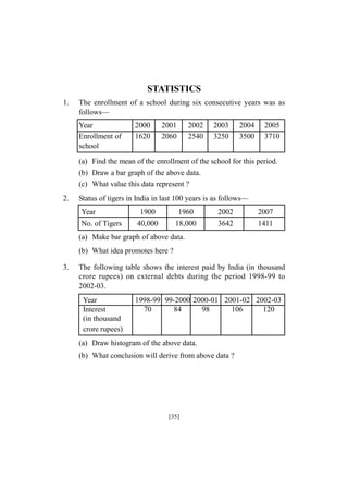 STATISTICS
1.

The enrollment of a school during six consecutive years was as
follows—
Year
Enrollment of
school

2000
1620

2001
2060

2002
2540

2003
3250

2004
3500

2005
3710

(a) Find the mean of the enrollment of the school for this period.
(b) Draw a bar graph of the above data.
(c) What value this data represent ?
2.

Status of tigers in India in last 100 years is as follows—
Year
No. of Tigers

1900

1960

2002

2007

40,000

18,000

3642

1411

(a) Make bar graph of above data.
(b) What idea promotes here ?
3.

The following table shows the interest paid by India (in thousand
crore rupees) on external debts during the period 1998-99 to
2002-03.
Year
Interest
(in thousand
crore rupees)

1998-99 99-2000 2000-01 2001-02 2002-03
70
84
98
106
120

(a) Draw histogram of the above data.
(b) What conclusion will derive from above data ?

[35]

 
