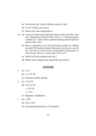 (a) In the above fig. (i) & (ii) find the values of a & b.
(b) Is a=b ? Justify your answer.
(c) What is the value depicted here ?
10. (a) Every six months price of petrol increases at the rate of Rs. 4 per
litre. Taking price of petrol in Dec. 2011 as ‘x’ and present price
of petrol as ‘y’ form a linear equation showing amount spent on
petrol in Dec. 2012.
(b) Due to continuous rise in the petrol price people are shifting
towards CNG in place of petrol whose price increases at a rate of
Rs. 3 per litre in a year. Form a linear equation taking price of
CNG in Dec. 2011 as ‘a’ and in Dec. 2012, as ‘b’.
(c) Which fuel will you prefer and why ?
(d) Which value is depicted by using CNG over petrol ?

ANSWERS
1.

(a) y=2x
(b) y=2×35=70
(c) Freedom, Gender equality.

2.

(a) y=5x+20
(b) 145=5x+20
125=5x
x=25
(c) Happiness, Helpfulness

3.

(a) y=30x
(b) 30x–y+0=0
(c) Environmental protection, Co-operation.

[4]

 