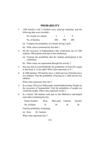 PROBABILITY
1.

1500 families with 2 children were selected randomly, and the
following data were recorded—
No. of girls in a family

2

0

800

No. of families

1
500

200

(a) Compute the probability of a family having 2 girls.
(b) What value is promoted by this data ?
2.

On the occassion of Independence Day celebration out of 1200
students, 900 students took part in this celebration.
(a) Evaluate the probability that the students participated in the
celebration.
(b) What values are represented through this activity ?

3.

Sita says that in word MADAM, the probability of letter M is equal
to that letter A. Is she right? What value represents in it ?

4.

In 1000 families 750 families have 1 child and rest of families have
two children. Find the probability of having (a) 1 child and (b) two
children
What value represents from this ?

5.

In a colony, 920 out of 1000 people visited Radha Krishan Temple on
the occassion of Janamashtmi. Find the probability of people not
visited the temple. What value represents in this ?

6.

In a school, 100 students took part in Van Mahotsava and helped
each other in planting the tree.
Name of plants
No. of plants

Rose

Mari gold

Chameli

Jasmine

32

28

16

24

Find the probability of planting
(a) Rose

(b) Jasmine

What value represents here ?
[43]

 